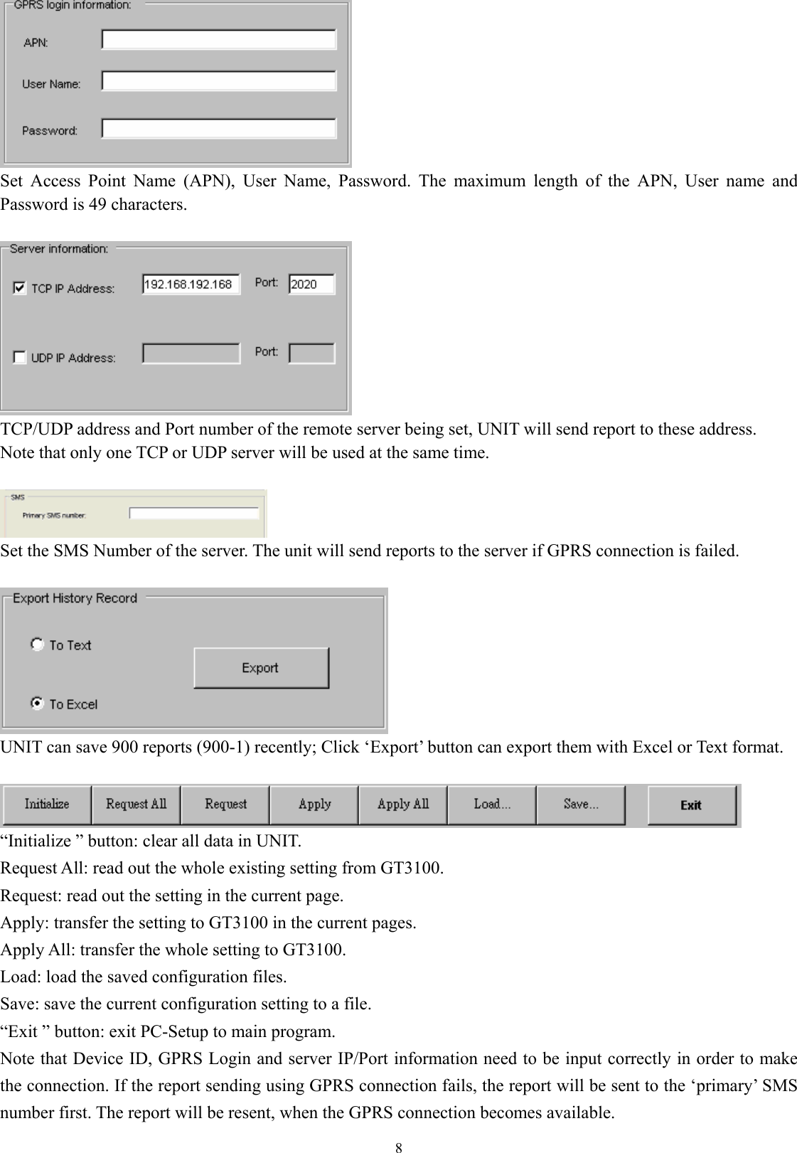  8 Set Access Point Name (APN), User Name, Password. The maximum length of the APN, User name and Password is 49 characters.     TCP/UDP address and Port number of the remote server being set, UNIT will send report to these address.   Note that only one TCP or UDP server will be used at the same time.     Set the SMS Number of the server. The unit will send reports to the server if GPRS connection is failed.     UNIT can save 900 reports (900-1) recently; Click ‘Export’ button can export them with Excel or Text format.   “Initialize ” button: clear all data in UNIT. Request All: read out the whole existing setting from GT3100. Request: read out the setting in the current page. Apply: transfer the setting to GT3100 in the current pages. Apply All: transfer the whole setting to GT3100. Load: load the saved configuration files. Save: save the current configuration setting to a file. “Exit ” button: exit PC-Setup to main program.   Note that Device ID, GPRS Login and server IP/Port information need to be input correctly in order to make the connection. If the report sending using GPRS connection fails, the report will be sent to the ‘primary’ SMS number first. The report will be resent, when the GPRS connection becomes available. 