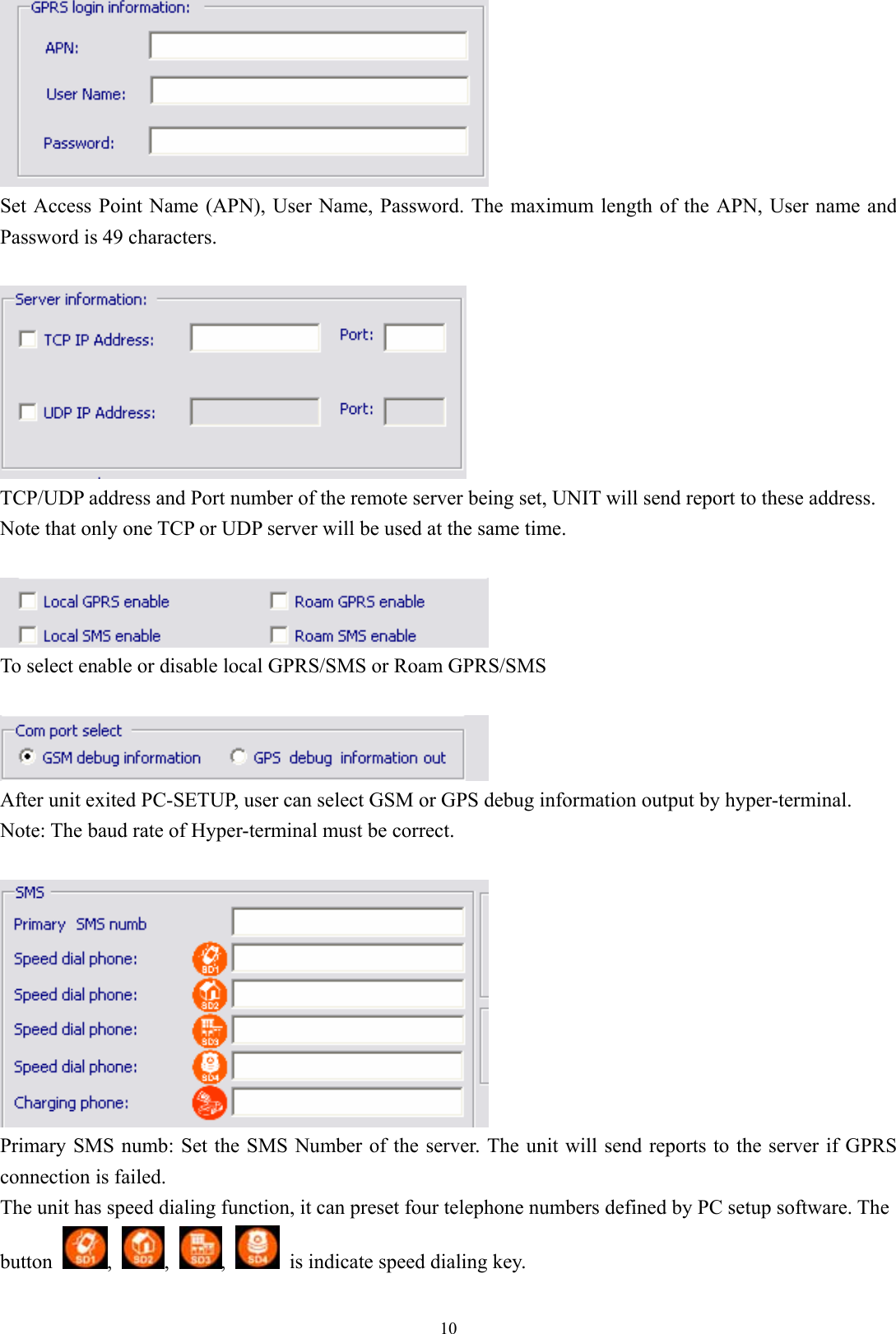  10 Set Access Point Name (APN), User Name, Password. The maximum length of the APN, User name and Password is 49 characters.     TCP/UDP address and Port number of the remote server being set, UNIT will send report to these address.   Note that only one TCP or UDP server will be used at the same time.     To select enable or disable local GPRS/SMS or Roam GPRS/SMS   After unit exited PC-SETUP, user can select GSM or GPS debug information output by hyper-terminal. Note: The baud rate of Hyper-terminal must be correct.   Primary SMS numb: Set the SMS Number of the server. The unit will send reports to the server if GPRS connection is failed. The unit has speed dialing function, it can preset four telephone numbers defined by PC setup software. The button  ,  ,  ,    is indicate speed dialing key. 