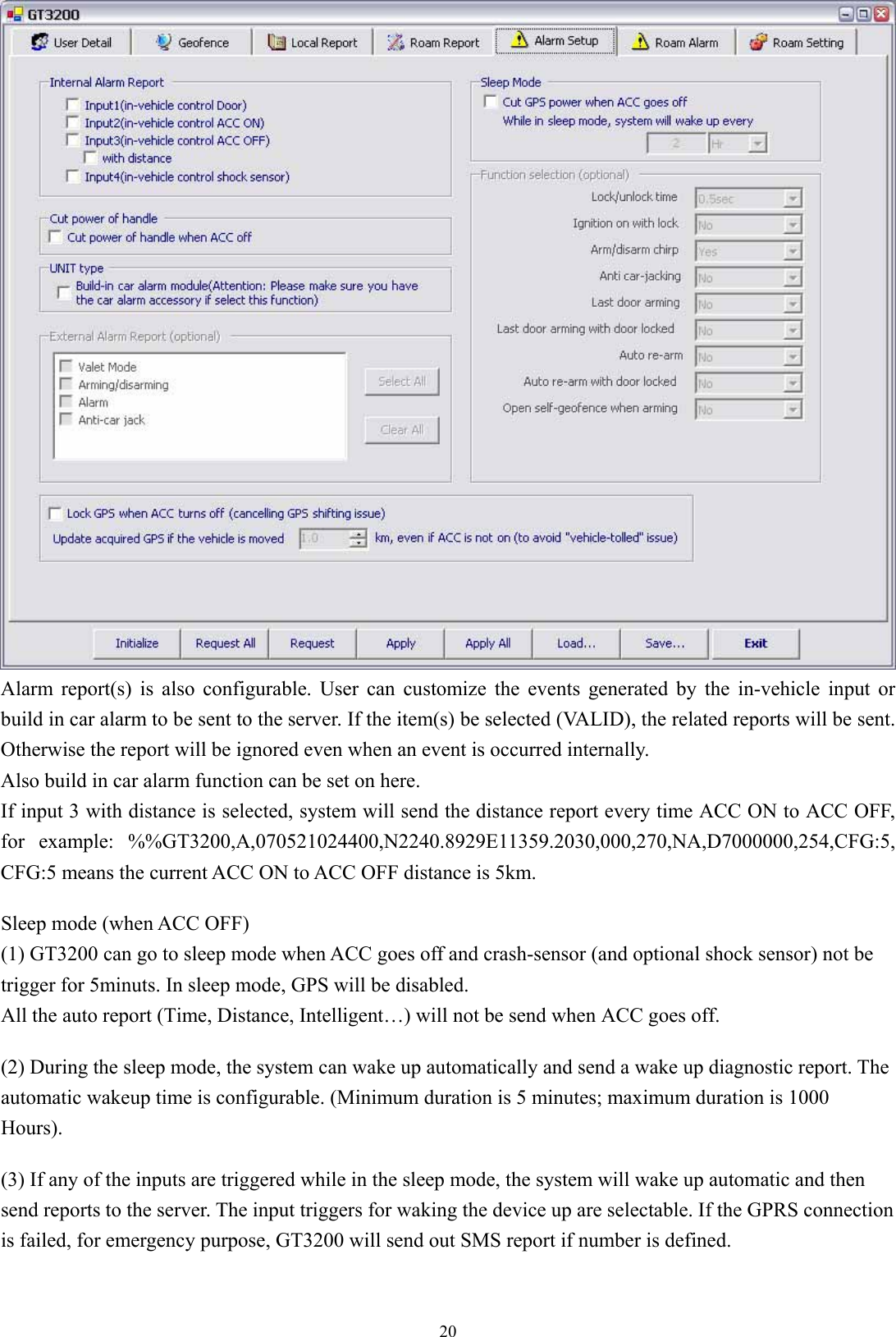  20 Alarm report(s) is also configurable. User can customize the events generated by the in-vehicle input or build in car alarm to be sent to the server. If the item(s) be selected (VALID), the related reports will be sent. Otherwise the report will be ignored even when an event is occurred internally.   Also build in car alarm function can be set on here. If input 3 with distance is selected, system will send the distance report every time ACC ON to ACC OFF, for example: %%GT3200,A,070521024400,N2240.8929E11359.2030,000,270,NA,D7000000,254,CFG:5, CFG:5 means the current ACC ON to ACC OFF distance is 5km.  Sleep mode (when ACC OFF) (1) GT3200 can go to sleep mode when ACC goes off and crash-sensor (and optional shock sensor) not be trigger for 5minuts. In sleep mode, GPS will be disabled. All the auto report (Time, Distance, Intelligent…) will not be send when ACC goes off.  (2) During the sleep mode, the system can wake up automatically and send a wake up diagnostic report. The automatic wakeup time is configurable. (Minimum duration is 5 minutes; maximum duration is 1000 Hours).  (3) If any of the inputs are triggered while in the sleep mode, the system will wake up automatic and then send reports to the server. The input triggers for waking the device up are selectable. If the GPRS connection is failed, for emergency purpose, GT3200 will send out SMS report if number is defined. 