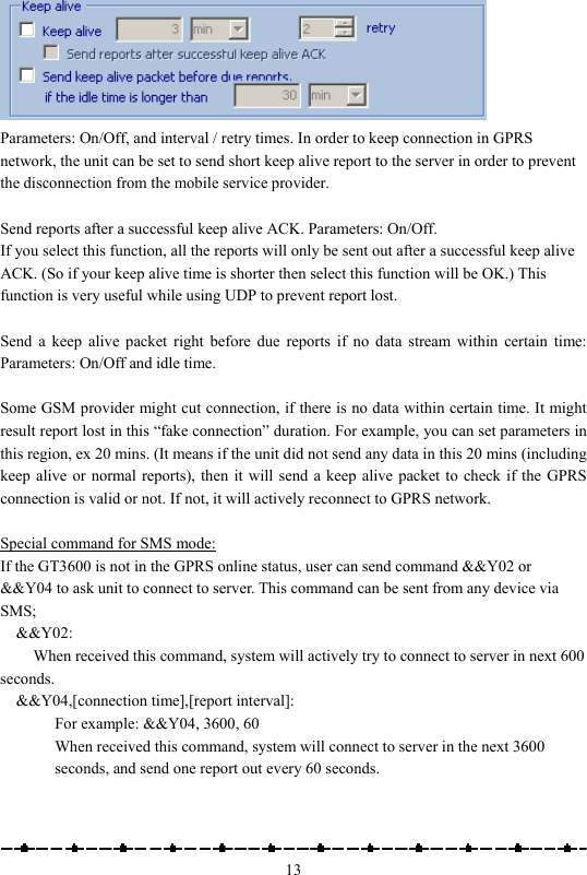                                                    13 Parameters: On/Off, and interval / retry times. In order to keep connection in GPRS network, the unit can be set to send short keep alive report to the server in order to prevent the disconnection from the mobile service provider.  Send reports after a successful keep alive ACK. Parameters: On/Off. If you select this function, all the reports will only be sent out after a successful keep alive ACK. (So if your keep alive time is shorter then select this function will be OK.) This function is very useful while using UDP to prevent report lost.  Send a keep alive packet right before due reports if no data stream within certain time: Parameters: On/Off and idle time.  Some GSM provider might cut connection, if there is no data within certain time. It might result report lost in this “fake connection” duration. For example, you can set parameters in this region, ex 20 mins. (It means if the unit did not send any data in this 20 mins (including keep alive or normal reports), then it will send a keep alive packet to check if the GPRS connection is valid or not. If not, it will actively reconnect to GPRS network.  Special command for SMS mode: If the GT3600 is not in the GPRS online status, user can send command &amp;&amp;Y02 or &amp;&amp;Y04 to ask unit to connect to server. This command can be sent from any device via SMS; &amp;&amp;Y02:  When received this command, system will actively try to connect to server in next 600 seconds. &amp;&amp;Y04,[connection time],[report interval]: For example: &amp;&amp;Y04, 3600, 60 When received this command, system will connect to server in the next 3600 seconds, and send one report out every 60 seconds.   