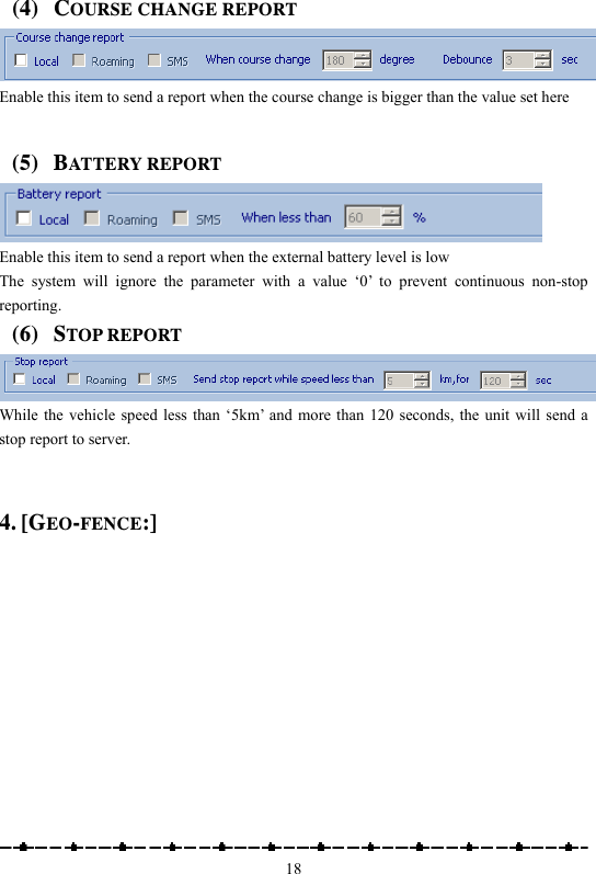                                                    18(4) COURSE CHANGE REPORT  Enable this item to send a report when the course change is bigger than the value set here  (5) BATTERY REPORT  Enable this item to send a report when the external battery level is low The system will ignore the parameter with a value ‘0’ to prevent continuous non-stop reporting. (6) STOP REPORT  While the vehicle speed less than ‘5km’ and more than 120 seconds, the unit will send a stop report to server.    4. [GEO-FENCE:] 