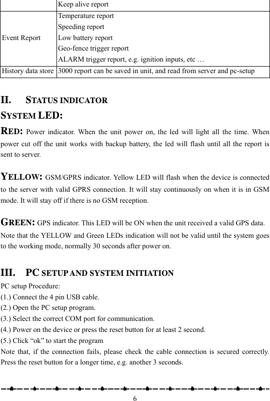                                                    6Keep alive report Event Report Temperature report Speeding report Low battery report Geo-fence trigger report ALARM trigger report, e.g. ignition inputs, etc … History data store  3000 report can be saved in unit, and read from server and pc-setup  II. STATUS INDICATOR SYSTEM LED: RED: Power indicator. When the unit power on, the led will light all the time. When power cut off the unit works with backup battery, the led will flash until all the report is sent to server.  YELLOW: GSM/GPRS indicator. Yellow LED will flash when the device is connected to the server with valid GPRS connection. It will stay continuously on when it is in GSM mode. It will stay off if there is no GSM reception.    GREEN: GPS indicator. This LED will be ON when the unit received a valid GPS data. Note that the YELLOW and Green LEDs indication will not be valid until the system goes to the working mode, normally 30 seconds after power on.    III. PC SETUP AND SYSTEM INITIATION PC setup Procedure:   (1.) Connect the 4 pin USB cable.   (2.) Open the PC setup program. (3.) Select the correct COM port for communication. (4.) Power on the device or press the reset button for at least 2 second. (5.) Click “ok” to start the program Note that, if the connection fails, please check the cable connection is secured correctly. Press the reset button for a longer time, e.g. another 3 seconds.    