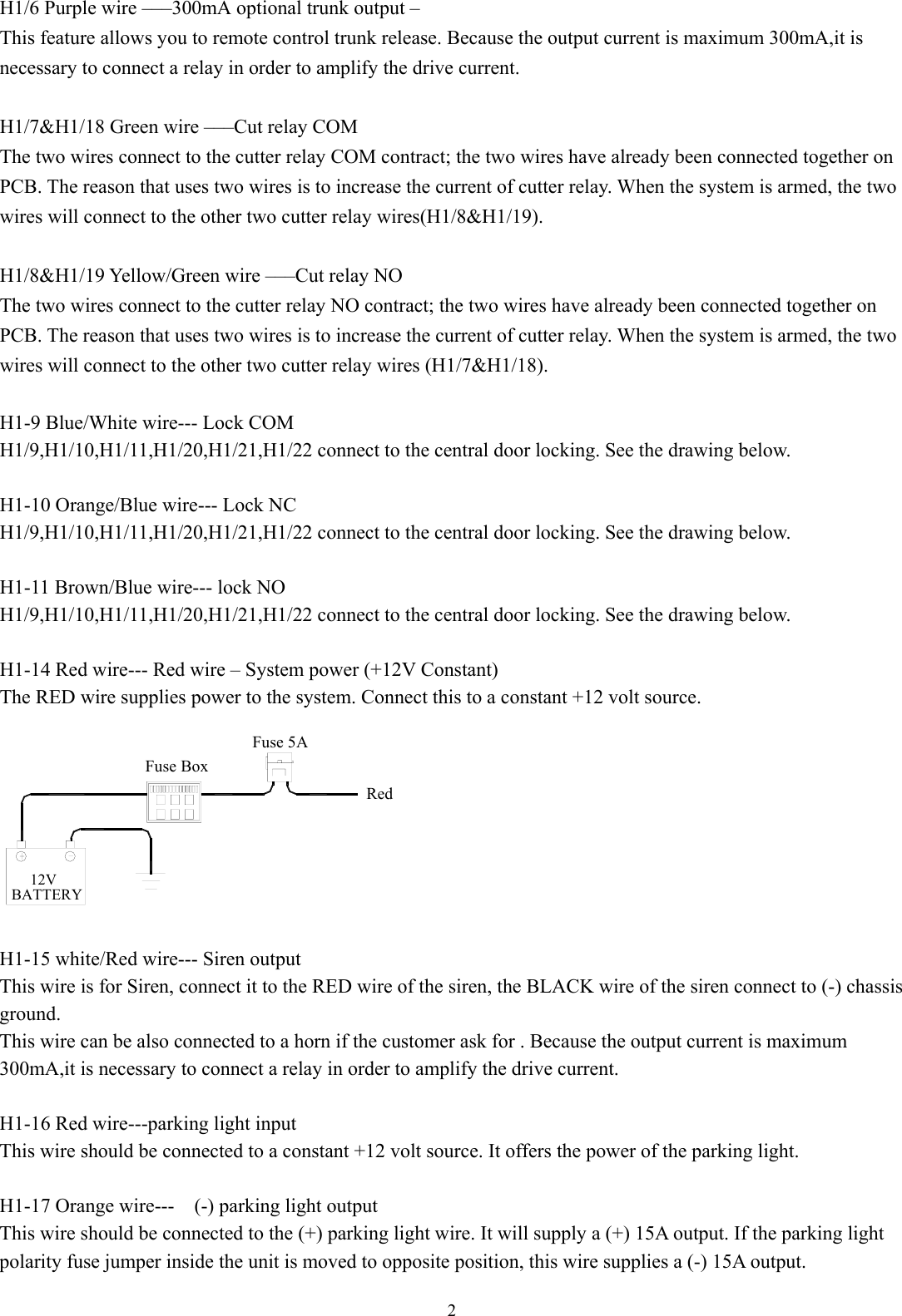  2 H1/6 Purple wire –––300mA optional trunk output – This feature allows you to remote control trunk release. Because the output current is maximum 300mA,it is necessary to connect a relay in order to amplify the drive current.  H1/7&amp;H1/18 Green wire –––Cut relay COM The two wires connect to the cutter relay COM contract; the two wires have already been connected together on PCB. The reason that uses two wires is to increase the current of cutter relay. When the system is armed, the two wires will connect to the other two cutter relay wires(H1/8&amp;H1/19).  H1/8&amp;H1/19 Yellow/Green wire –––Cut relay NO The two wires connect to the cutter relay NO contract; the two wires have already been connected together on PCB. The reason that uses two wires is to increase the current of cutter relay. When the system is armed, the two wires will connect to the other two cutter relay wires (H1/7&amp;H1/18).  H1-9 Blue/White wire--- Lock COM H1/9,H1/10,H1/11,H1/20,H1/21,H1/22 connect to the central door locking. See the drawing below.  H1-10 Orange/Blue wire--- Lock NC H1/9,H1/10,H1/11,H1/20,H1/21,H1/22 connect to the central door locking. See the drawing below.  H1-11 Brown/Blue wire--- lock NO H1/9,H1/10,H1/11,H1/20,H1/21,H1/22 connect to the central door locking. See the drawing below.  H1-14 Red wire--- Red wire – System power (+12V Constant)   The RED wire supplies power to the system. Connect this to a constant +12 volt source. Fuse BoxBATTERY12VRedFuse 5A  H1-15 white/Red wire--- Siren output This wire is for Siren, connect it to the RED wire of the siren, the BLACK wire of the siren connect to (-) chassis ground. This wire can be also connected to a horn if the customer ask for . Because the output current is maximum 300mA,it is necessary to connect a relay in order to amplify the drive current.  H1-16 Red wire---parking light input This wire should be connected to a constant +12 volt source. It offers the power of the parking light.  H1-17 Orange wire---    (-) parking light output This wire should be connected to the (+) parking light wire. It will supply a (+) 15A output. If the parking light polarity fuse jumper inside the unit is moved to opposite position, this wire supplies a (-) 15A output.   