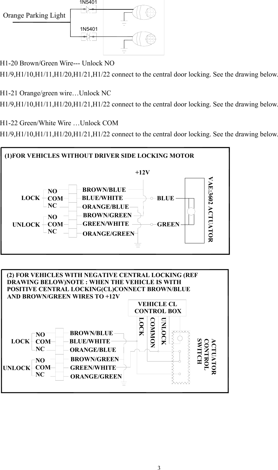 31N54011N5401Orange Parking Light H1-20 Brown/Green Wire--- Unlock NO H1/9,H1/10,H1/11,H1/20,H1/21,H1/22 connect to the central door locking. See the drawing below.  H1-21 Orange/green wire…Unlock NC H1/9,H1/10,H1/11,H1/20,H1/21,H1/22 connect to the central door locking. See the drawing below.  H1-22 Green/White Wire …Unlock COM H1/9,H1/10,H1/11,H1/20,H1/21,H1/22 connect to the central door locking. See the drawing below.  (1)FOR VEHICLES WITHOUT DRIVER SIDE LOCKING MOTOR+12VUNLOCKLOCKORANGE/GREENGREEN/WHITEORANGE/BLUEBROWN/GREENBLUE/WHITEBROWN/BLUENOCOMNCNOCOMNCGREENBLUEVAE:3602 ACTUATOR  COMMONORANGE/BLUENOCOMNCACTUATORCONTROLSWITCHGREEN/WHITEORANGE/GREENBROWN/GREENNOCOMNCUNLOCK(2) FOR VEHICLES WITH NEGATIVE CENTRAL LOCKING (REF DRAWING BELOW)NOTE : WHEN THE VEHICLE IS WITH POSITIVE CENTRAL LOCKING(CL)CONNECT BROWN/BLUE AND BROWN/GREEN WIRES TO +12VLOCKBROWN/BLUEBLUE/WHITE  VEHICLE CLCONTROL BOXLOCKUNLOCK  