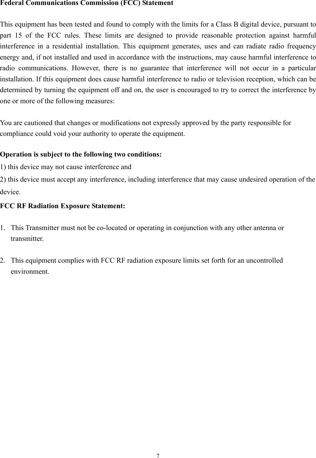  7 Federal Communications Commission (FCC) Statement  This equipment has been tested and found to comply with the limits for a Class B digital device, pursuant to part 15 of the FCC rules. These limits are designed to provide reasonable protection against harmful interference in a residential installation. This equipment generates, uses and can radiate radio frequency energy and, if not installed and used in accordance with the instructions, may cause harmful interference to radio communications. However, there is no guarantee that interference will not occur in a particular installation. If this equipment does cause harmful interference to radio or television reception, which can be determined by turning the equipment off and on, the user is encouraged to try to correct the interference by one or more of the following measures:  You are cautioned that changes or modifications not expressly approved by the party responsible for compliance could void your authority to operate the equipment.  Operation is subject to the following two conditions: 1) this device may not cause interference and 2) this device must accept any interference, including interference that may cause undesired operation of the device. FCC RF Radiation Exposure Statement:  1. This Transmitter must not be co-located or operating in conjunction with any other antenna or transmitter.  2. This equipment complies with FCC RF radiation exposure limits set forth for an uncontrolled environment.  