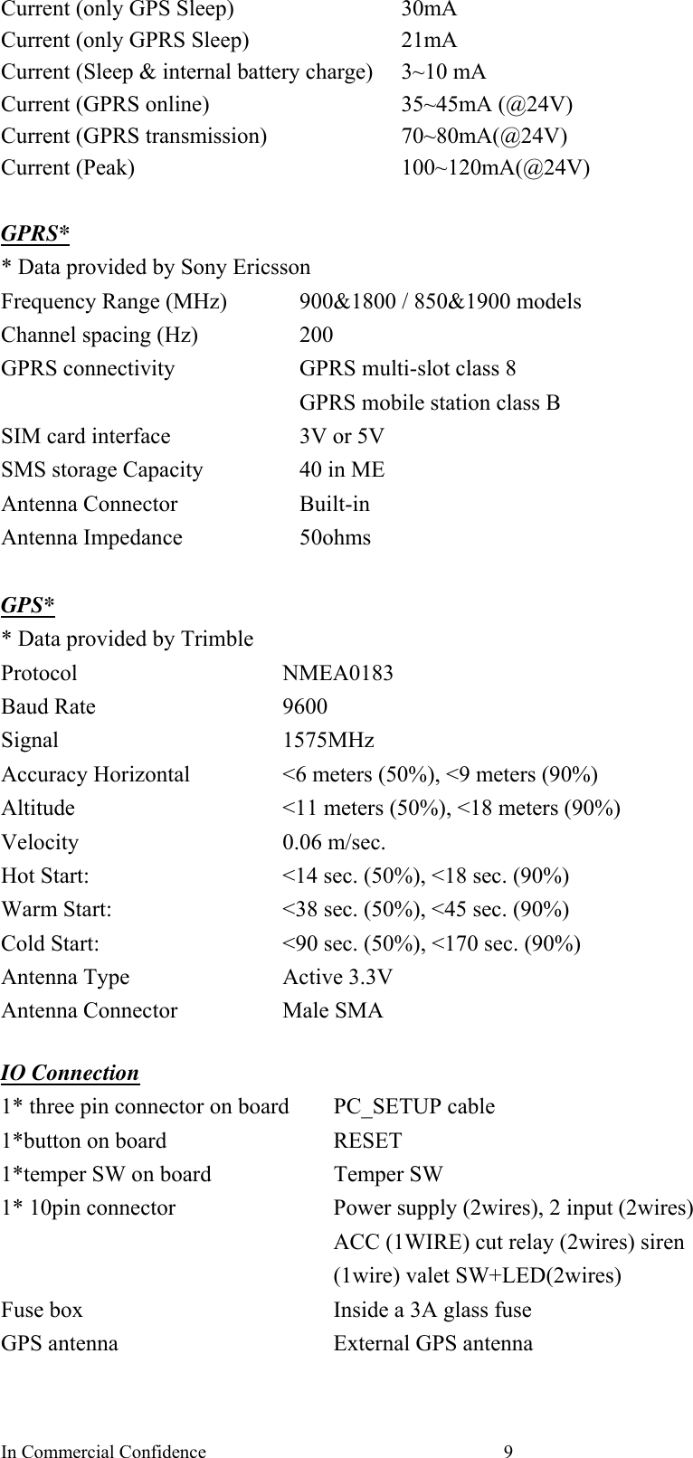 In Commercial Confidence  9Current (only GPS Sleep)  30mA Current (only GPRS Sleep)  21mA Current (Sleep &amp; internal battery charge)  3~10 mA   Current (GPRS online)  35~45mA (@24V) Current (GPRS transmission)  70~80mA(@24V) Current (Peak)  100~120mA(@24V)  GPRS* * Data provided by Sony Ericsson Frequency Range (MHz)  900&amp;1800 / 850&amp;1900 models Channel spacing (Hz)    200 GPRS connectivity    GPRS multi-slot class 8   GPRS mobile station class B SIM card interface  3V or 5V SMS storage Capacity  40 in ME Antenna Connector  Built-in Antenna Impedance  50ohms  GPS* * Data provided by Trimble Protocol NMEA0183 Baud Rate  9600 Signal 1575MHz Accuracy Horizontal  &lt;6 meters (50%), &lt;9 meters (90%) Altitude  &lt;11 meters (50%), &lt;18 meters (90%) Velocity 0.06 m/sec. Hot Start:  &lt;14 sec. (50%), &lt;18 sec. (90%) Warm Start:  &lt;38 sec. (50%), &lt;45 sec. (90%) Cold Start:      &lt;90 sec. (50%), &lt;170 sec. (90%) Antenna Type  Active 3.3V Antenna Connector  Male SMA    IO Connection 1* three pin connector on board  PC_SETUP cable 1*button on board    RESET 1*temper SW on board  Temper SW 1* 10pin connector  Power supply (2wires), 2 input (2wires) ACC (1WIRE) cut relay (2wires) siren (1wire) valet SW+LED(2wires) Fuse box    Inside a 3A glass fuse GPS antenna  External GPS antenna    