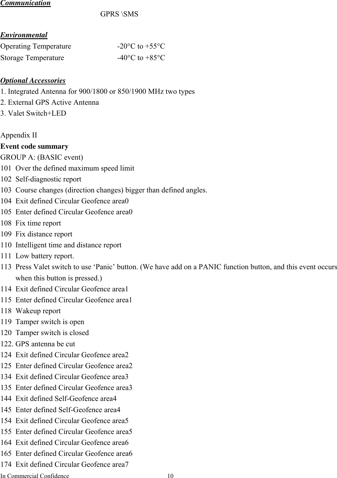 In Commercial Confidence  10 Communication  GPRS \SMS  Environmental Operating Temperature  -20°C to +55°C Storage Temperature  -40°C to +85°C  Optional Accessories 1. Integrated Antenna for 900/1800 or 850/1900 MHz two types 2. External GPS Active Antenna 3. Valet Switch+LED  Appendix II   Event code summary   GROUP A: (BASIC event) 101  Over the defined maximum speed limit 102 Self-diagnostic report 103  Course changes (direction changes) bigger than defined angles. 104  Exit defined Circular Geofence area0 105  Enter defined Circular Geofence area0 108  Fix time report 109 Fix distance report 110  Intelligent time and distance report 111 Low battery report. 113  Press Valet switch to use ‘Panic’ button. (We have add on a PANIC function button, and this event occurs when this button is pressed.) 114  Exit defined Circular Geofence area1 115 Enter defined Circular Geofence area1 118 Wakeup report 119  Tamper switch is open 120  Tamper switch is closed 122. GPS antenna be cut 124  Exit defined Circular Geofence area2 125  Enter defined Circular Geofence area2 134  Exit defined Circular Geofence area3 135  Enter defined Circular Geofence area3 144  Exit defined Self-Geofence area4 145 Enter defined Self-Geofence area4 154  Exit defined Circular Geofence area5 155  Enter defined Circular Geofence area5 164  Exit defined Circular Geofence area6 165  Enter defined Circular Geofence area6 174  Exit defined Circular Geofence area7 