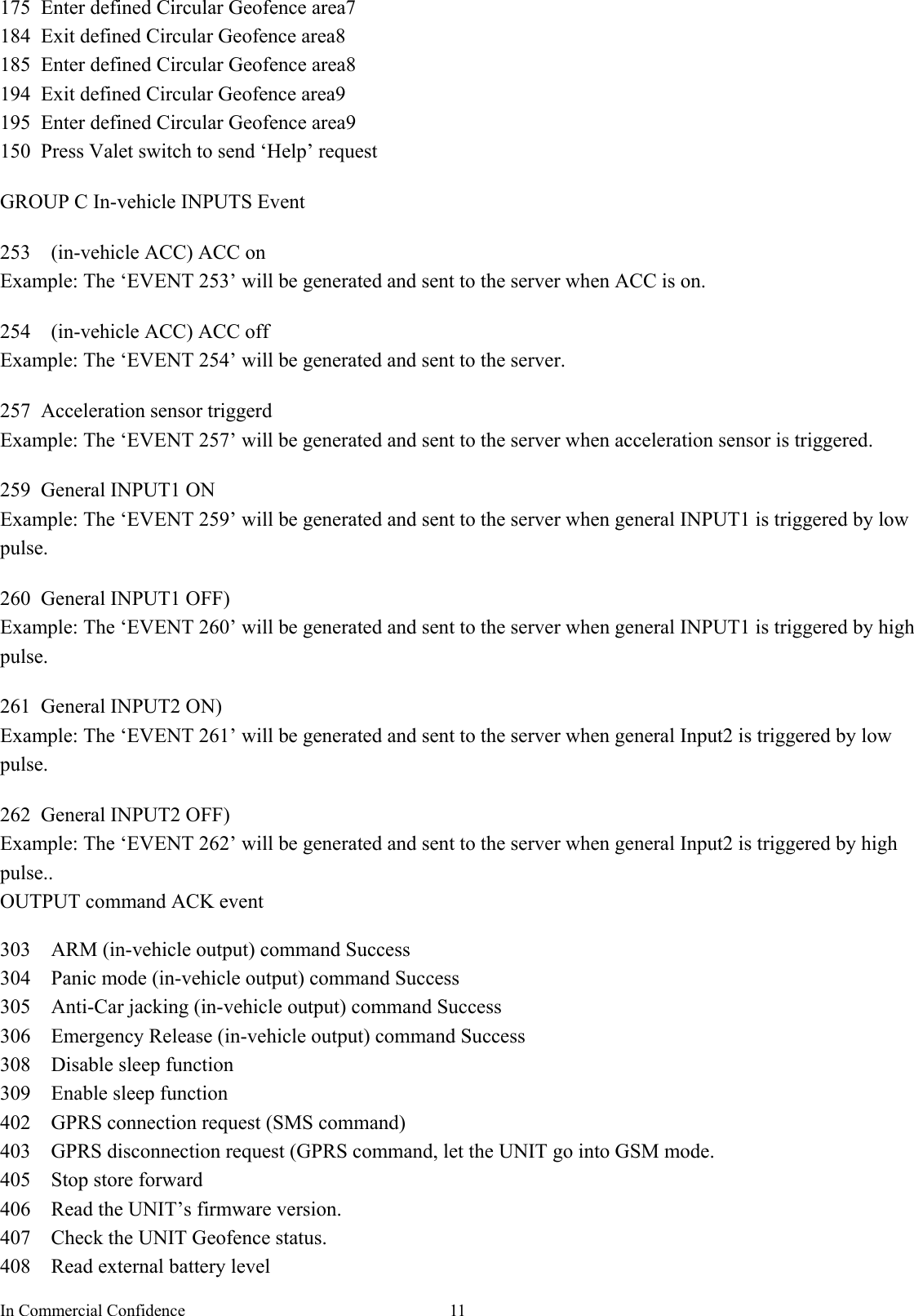 In Commercial Confidence  11175 Enter defined Circular Geofence area7 184  Exit defined Circular Geofence area8 185  Enter defined Circular Geofence area8 194  Exit defined Circular Geofence area9 195  Enter defined Circular Geofence area9 150  Press Valet switch to send ‘Help’ request  GROUP C In-vehicle INPUTS Event  253  (in-vehicle ACC) ACC on Example: The ‘EVENT 253’ will be generated and sent to the server when ACC is on.  254  (in-vehicle ACC) ACC off Example: The ‘EVENT 254’ will be generated and sent to the server.  257  Acceleration sensor triggerd Example: The ‘EVENT 257’ will be generated and sent to the server when acceleration sensor is triggered.  259 General INPUT1 ON Example: The ‘EVENT 259’ will be generated and sent to the server when general INPUT1 is triggered by low pulse.   260 General INPUT1 OFF) Example: The ‘EVENT 260’ will be generated and sent to the server when general INPUT1 is triggered by high pulse.  261 General INPUT2 ON) Example: The ‘EVENT 261’ will be generated and sent to the server when general Input2 is triggered by low pulse.  262 General INPUT2 OFF) Example: The ‘EVENT 262’ will be generated and sent to the server when general Input2 is triggered by high pulse.. OUTPUT command ACK event  303    ARM (in-vehicle output) command Success 304  Panic mode (in-vehicle output) command Success 305    Anti-Car jacking (in-vehicle output) command Success 306  Emergency Release (in-vehicle output) command Success 308  Disable sleep function 309  Enable sleep function 402    GPRS connection request (SMS command)   403    GPRS disconnection request (GPRS command, let the UNIT go into GSM mode.   405  Stop store forward  406    Read the UNIT’s firmware version.   407    Check the UNIT Geofence status.   408  Read external battery level 