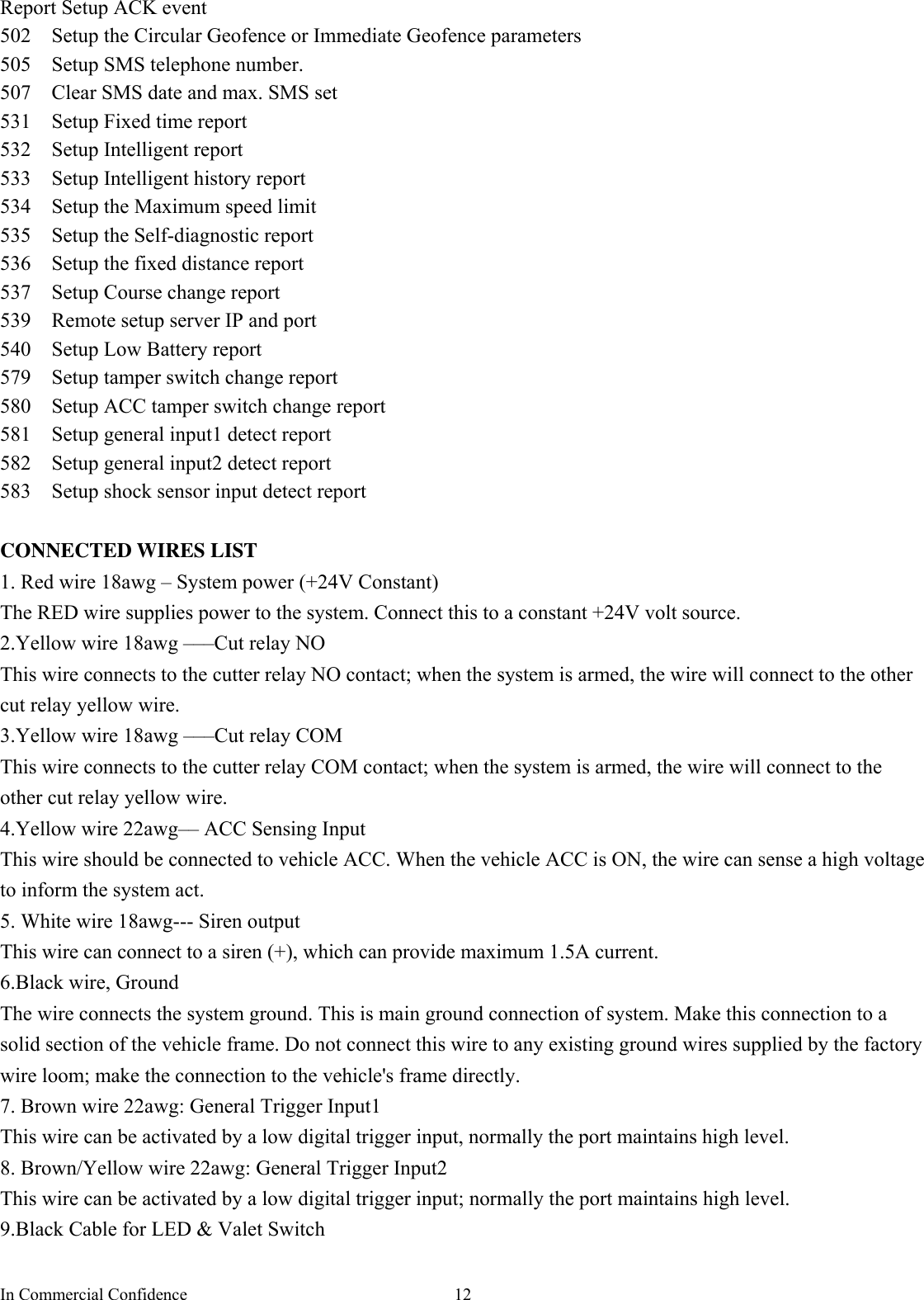 In Commercial Confidence  12 Report Setup ACK event 502   Setup the Circular Geofence or Immediate Geofence parameters   505    Setup SMS telephone number. 507    Clear SMS date and max. SMS set 531    Setup Fixed time report 532  Setup Intelligent report 533    Setup Intelligent history report 534    Setup the Maximum speed limit 535    Setup the Self-diagnostic report   536    Setup the fixed distance report 537   Setup Course change report 539    Remote setup server IP and port 540   Setup Low Battery report 579   Setup tamper switch change report 580   Setup ACC tamper switch change report 581   Setup general input1 detect report 582   Setup general input2 detect report 583   Setup shock sensor input detect report  CONNECTED WIRES LIST 1. Red wire 18awg – System power (+24V Constant)   The RED wire supplies power to the system. Connect this to a constant +24V volt source. 2.Yellow wire 18awg –––Cut relay NO This wire connects to the cutter relay NO contact; when the system is armed, the wire will connect to the other cut relay yellow wire. 3.Yellow wire 18awg –––Cut relay COM This wire connects to the cutter relay COM contact; when the system is armed, the wire will connect to the other cut relay yellow wire. 4.Yellow wire 22awg–– ACC Sensing Input     This wire should be connected to vehicle ACC. When the vehicle ACC is ON, the wire can sense a high voltage to inform the system act. 5. White wire 18awg--- Siren output This wire can connect to a siren (+), which can provide maximum 1.5A current. 6.Black wire, Ground The wire connects the system ground. This is main ground connection of system. Make this connection to a solid section of the vehicle frame. Do not connect this wire to any existing ground wires supplied by the factory wire loom; make the connection to the vehicle&apos;s frame directly. 7. Brown wire 22awg: General Trigger Input1   This wire can be activated by a low digital trigger input, normally the port maintains high level.   8. Brown/Yellow wire 22awg: General Trigger Input2 This wire can be activated by a low digital trigger input; normally the port maintains high level. 9.Black Cable for LED &amp; Valet Switch 