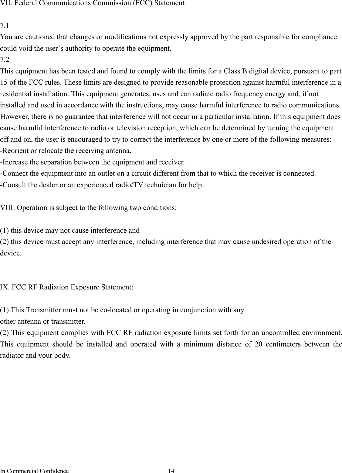 In Commercial Confidence  14 VII. Federal Communications Commission (FCC) Statement  7.1 You are cautioned that changes or modifications not expressly approved by the part responsible for compliance could void the user’s authority to operate the equipment. 7.2 This equipment has been tested and found to comply with the limits for a Class B digital device, pursuant to part 15 of the FCC rules. These limits are designed to provide reasonable protection against harmful interference in a residential installation. This equipment generates, uses and can radiate radio frequency energy and, if not installed and used in accordance with the instructions, may cause harmful interference to radio communications. However, there is no guarantee that interference will not occur in a particular installation. If this equipment does cause harmful interference to radio or television reception, which can be determined by turning the equipment off and on, the user is encouraged to try to correct the interference by one or more of the following measures: -Reorient or relocate the receiving antenna. -Increase the separation between the equipment and receiver. -Connect the equipment into an outlet on a circuit different from that to which the receiver is connected. -Consult the dealer or an experienced radio/TV technician for help.  VIII. Operation is subject to the following two conditions:  (1) this device may not cause interference and   (2) this device must accept any interference, including interference that may cause undesired operation of the device.   IX. FCC RF Radiation Exposure Statement:    (1) This Transmitter must not be co-located or operating in conjunction with any   other antenna or transmitter. (2) This equipment complies with FCC RF radiation exposure limits set forth for an uncontrolled environment. This equipment should be installed and operated with a minimum distance of 20 centimeters between the radiator and your body.          
