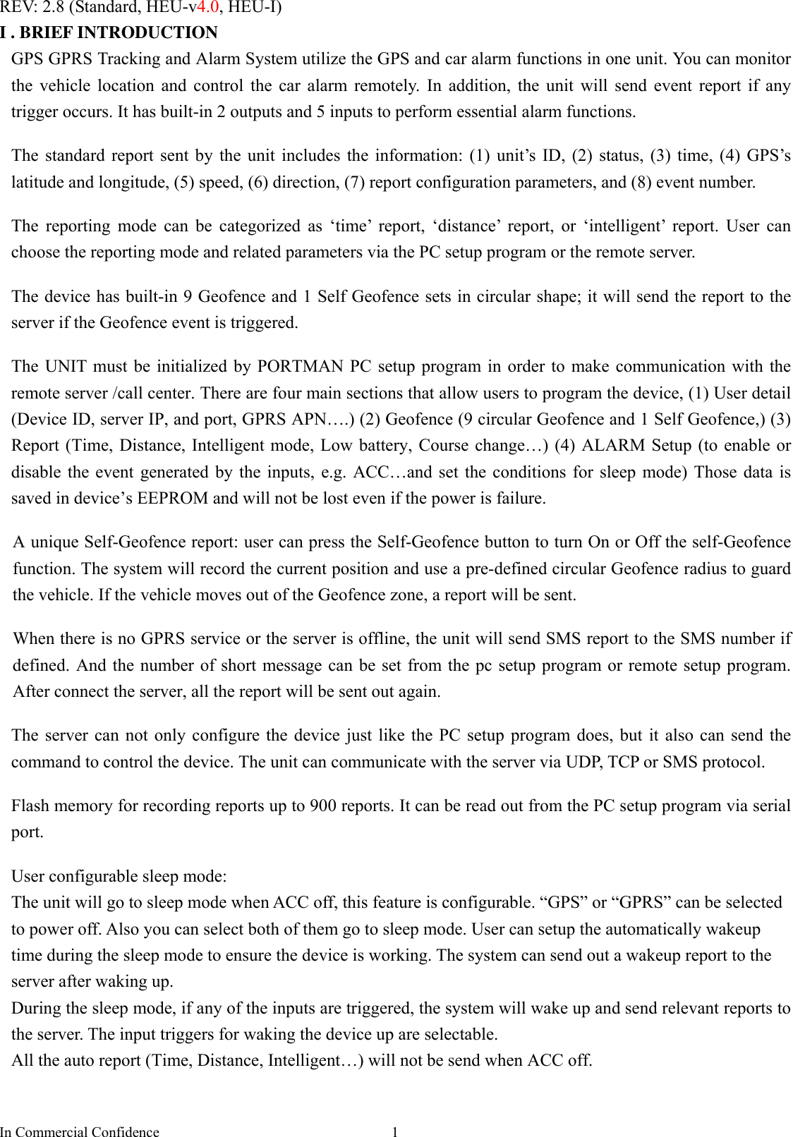 In Commercial Confidence  1REV: 2.8 (Standard, HEU-v4.0, HEU-I) I . BRIEF INTRODUCTION GPS GPRS Tracking and Alarm System utilize the GPS and car alarm functions in one unit. You can monitor the vehicle location and control the car alarm remotely. In addition, the unit will send event report if any trigger occurs. It has built-in 2 outputs and 5 inputs to perform essential alarm functions.  The standard report sent by the unit includes the information: (1) unit’s ID, (2) status, (3) time, (4) GPS’s latitude and longitude, (5) speed, (6) direction, (7) report configuration parameters, and (8) event number.  The reporting mode can be categorized as ‘time’ report, ‘distance’ report, or ‘intelligent’ report. User can choose the reporting mode and related parameters via the PC setup program or the remote server.    The device has built-in 9 Geofence and 1 Self Geofence sets in circular shape; it will send the report to the server if the Geofence event is triggered.    The UNIT must be initialized by PORTMAN PC setup program in order to make communication with the remote server /call center. There are four main sections that allow users to program the device, (1) User detail (Device ID, server IP, and port, GPRS APN….) (2) Geofence (9 circular Geofence and 1 Self Geofence,) (3) Report (Time, Distance, Intelligent mode, Low battery, Course change…) (4) ALARM Setup (to enable or disable the event generated by the inputs, e.g. ACC…and set the conditions for sleep mode) Those data is saved in device’s EEPROM and will not be lost even if the power is failure.    A unique Self-Geofence report: user can press the Self-Geofence button to turn On or Off the self-Geofence function. The system will record the current position and use a pre-defined circular Geofence radius to guard the vehicle. If the vehicle moves out of the Geofence zone, a report will be sent.    When there is no GPRS service or the server is offline, the unit will send SMS report to the SMS number if defined. And the number of short message can be set from the pc setup program or remote setup program. After connect the server, all the report will be sent out again.    The server can not only configure the device just like the PC setup program does, but it also can send the command to control the device. The unit can communicate with the server via UDP, TCP or SMS protocol.    Flash memory for recording reports up to 900 reports. It can be read out from the PC setup program via serial port.   User configurable sleep mode:   The unit will go to sleep mode when ACC off, this feature is configurable. “GPS” or “GPRS” can be selected to power off. Also you can select both of them go to sleep mode. User can setup the automatically wakeup time during the sleep mode to ensure the device is working. The system can send out a wakeup report to the server after waking up.   During the sleep mode, if any of the inputs are triggered, the system will wake up and send relevant reports to the server. The input triggers for waking the device up are selectable.   All the auto report (Time, Distance, Intelligent…) will not be send when ACC off.   