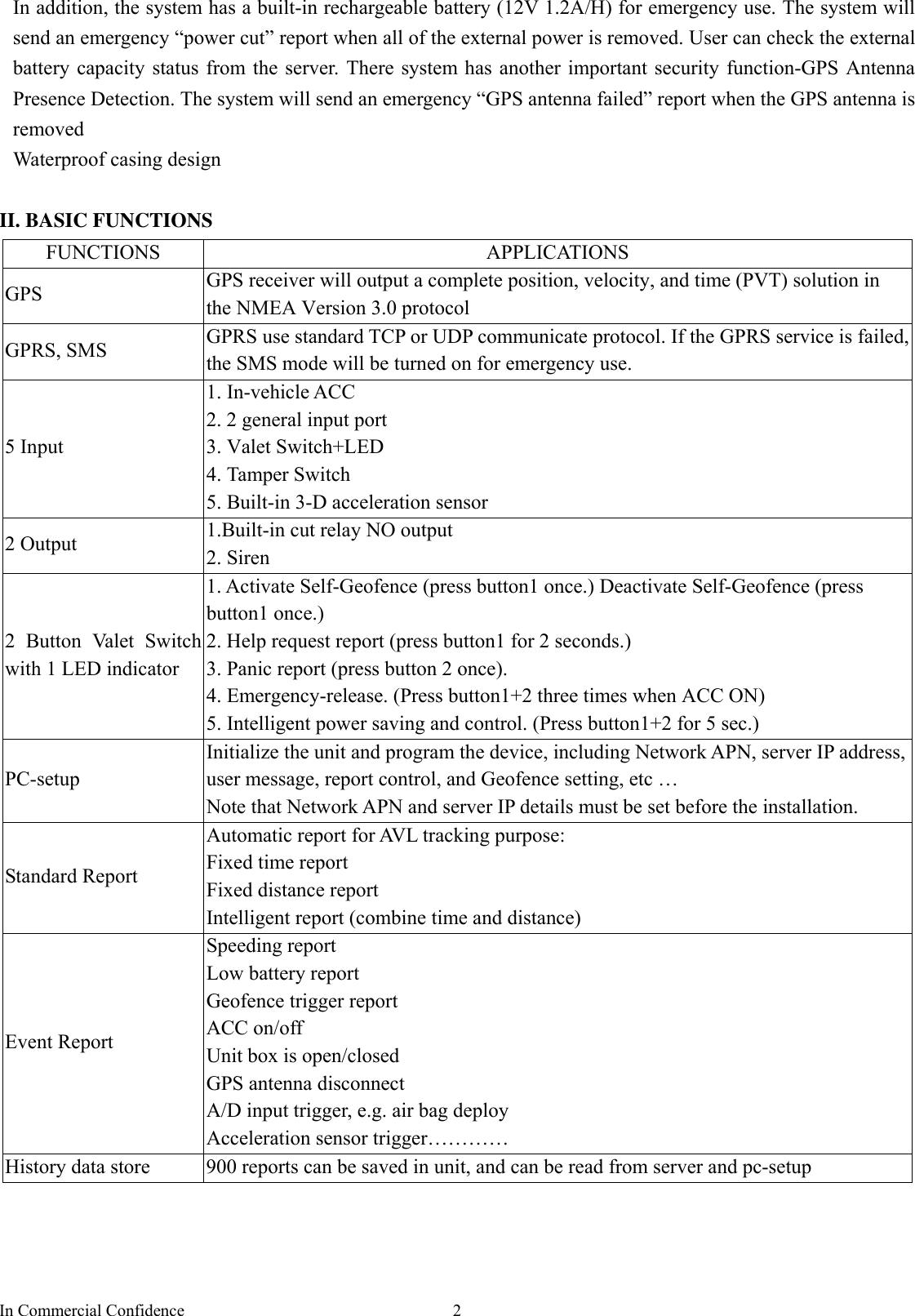 In Commercial Confidence  2In addition, the system has a built-in rechargeable battery (12V 1.2A/H) for emergency use. The system will send an emergency “power cut” report when all of the external power is removed. User can check the external battery capacity status from the server. There system has another important security function-GPS Antenna Presence Detection. The system will send an emergency “GPS antenna failed” report when the GPS antenna is removed Waterproof casing design  II. BASIC FUNCTIONS FUNCTIONS APPLICATIONS GPS  GPS receiver will output a complete position, velocity, and time (PVT) solution in the NMEA Version 3.0 protocol GPRS, SMS  GPRS use standard TCP or UDP communicate protocol. If the GPRS service is failed, the SMS mode will be turned on for emergency use. 5 Input 1. In-vehicle ACC 2. 2 general input port 3. Valet Switch+LED 4. Tamper Switch 5. Built-in 3-D acceleration sensor 2 Output  1.Built-in cut relay NO output   2. Siren   2 Button Valet Switch with 1 LED indicator 1. Activate Self-Geofence (press button1 once.) Deactivate Self-Geofence (press button1 once.) 2. Help request report (press button1 for 2 seconds.) 3. Panic report (press button 2 once). 4. Emergency-release. (Press button1+2 three times when ACC ON) 5. Intelligent power saving and control. (Press button1+2 for 5 sec.)   PC-setup Initialize the unit and program the device, including Network APN, server IP address, user message, report control, and Geofence setting, etc …   Note that Network APN and server IP details must be set before the installation.   Standard Report Automatic report for AVL tracking purpose: Fixed time report Fixed distance report Intelligent report (combine time and distance) Event Report Speeding report Low battery report Geofence trigger report ACC on/off Unit box is open/closed GPS antenna disconnect A/D input trigger, e.g. air bag deploy Acceleration sensor trigger………… History data store  900 reports can be saved in unit, and can be read from server and pc-setup 