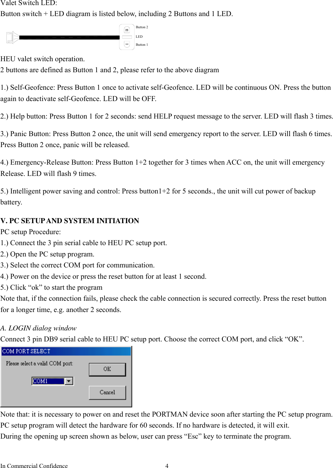In Commercial Confidence  4 Valet Switch LED: Button switch + LED diagram is listed below, including 2 Buttons and 1 LED.   LEDButton 1Button 2 HEU valet switch operation.   2 buttons are defined as Button 1 and 2, please refer to the above diagram  1.) Self-Geofence: Press Button 1 once to activate self-Geofence. LED will be continuous ON. Press the button again to deactivate self-Geofence. LED will be OFF.    2.) Help button: Press Button 1 for 2 seconds: send HELP request message to the server. LED will flash 3 times.    3.) Panic Button: Press Button 2 once, the unit will send emergency report to the server. LED will flash 6 times. Press Button 2 once, panic will be released.  4.) Emergency-Release Button: Press Button 1+2 together for 3 times when ACC on, the unit will emergency Release. LED will flash 9 times.  5.) Intelligent power saving and control: Press button1+2 for 5 seconds., the unit will cut power of backup battery.  V. PC SETUP AND SYSTEM INITIATION PC setup Procedure:   1.) Connect the 3 pin serial cable to HEU PC setup port.     2.) Open the PC setup program. 3.) Select the correct COM port for communication. 4.) Power on the device or press the reset button for at least 1 second. 5.) Click “ok” to start the program Note that, if the connection fails, please check the cable connection is secured correctly. Press the reset button for a longer time, e.g. another 2 seconds.    A. LOGIN dialog window Connect 3 pin DB9 serial cable to HEU PC setup port. Choose the correct COM port, and click “OK”.  Note that: it is necessary to power on and reset the PORTMAN device soon after starting the PC setup program.   PC setup program will detect the hardware for 60 seconds. If no hardware is detected, it will exit.   During the opening up screen shown as below, user can press “Esc” key to terminate the program.    
