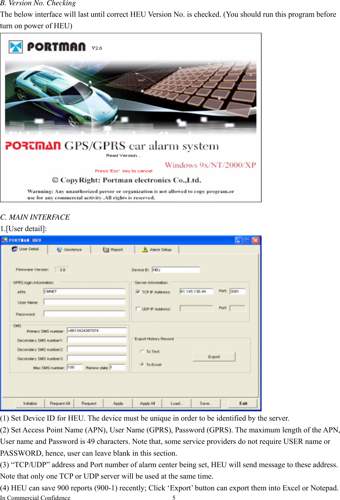 In Commercial Confidence  5B. Version No. Checking The below interface will last until correct HEU Version No. is checked. (You should run this program before turn on power of HEU)     C. MAIN INTERFACE 1.[User detail]:  (1) Set Device ID for HEU. The device must be unique in order to be identified by the server.   (2) Set Access Point Name (APN), User Name (GPRS), Password (GPRS). The maximum length of the APN, User name and Password is 49 characters. Note that, some service providers do not require USER name or PASSWORD, hence, user can leave blank in this section.   (3) “TCP/UDP” address and Port number of alarm center being set, HEU will send message to these address.   Note that only one TCP or UDP server will be used at the same time.   (4) HEU can save 900 reports (900-1) recently; Click ‘Export’ button can export them into Excel or Notepad. 