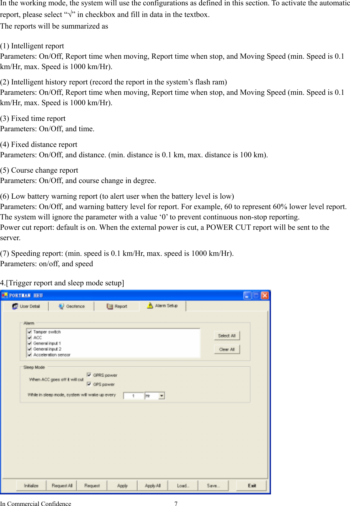 In Commercial Confidence  7In the working mode, the system will use the configurations as defined in this section. To activate the automatic report, please select “√” in checkbox and fill in data in the textbox. The reports will be summarized as  (1) Intelligent report Parameters: On/Off, Report time when moving, Report time when stop, and Moving Speed (min. Speed is 0.1 km/Hr, max. Speed is 1000 km/Hr).    (2) Intelligent history report (record the report in the system’s flash ram) Parameters: On/Off, Report time when moving, Report time when stop, and Moving Speed (min. Speed is 0.1 km/Hr, max. Speed is 1000 km/Hr).  (3) Fixed time report Parameters: On/Off, and time.    (4) Fixed distance report Parameters: On/Off, and distance. (min. distance is 0.1 km, max. distance is 100 km).  (5) Course change report Parameters: On/Off, and course change in degree.  (6) Low battery warning report (to alert user when the battery level is low) Parameters: On/Off, and warning battery level for report. For example, 60 to represent 60% lower level report.   The system will ignore the parameter with a value ‘0’ to prevent continuous non-stop reporting.   Power cut report: default is on. When the external power is cut, a POWER CUT report will be sent to the server.  (7) Speeding report: (min. speed is 0.1 km/Hr, max. speed is 1000 km/Hr). Parameters: on/off, and speed  4.[Trigger report and sleep mode setup]  