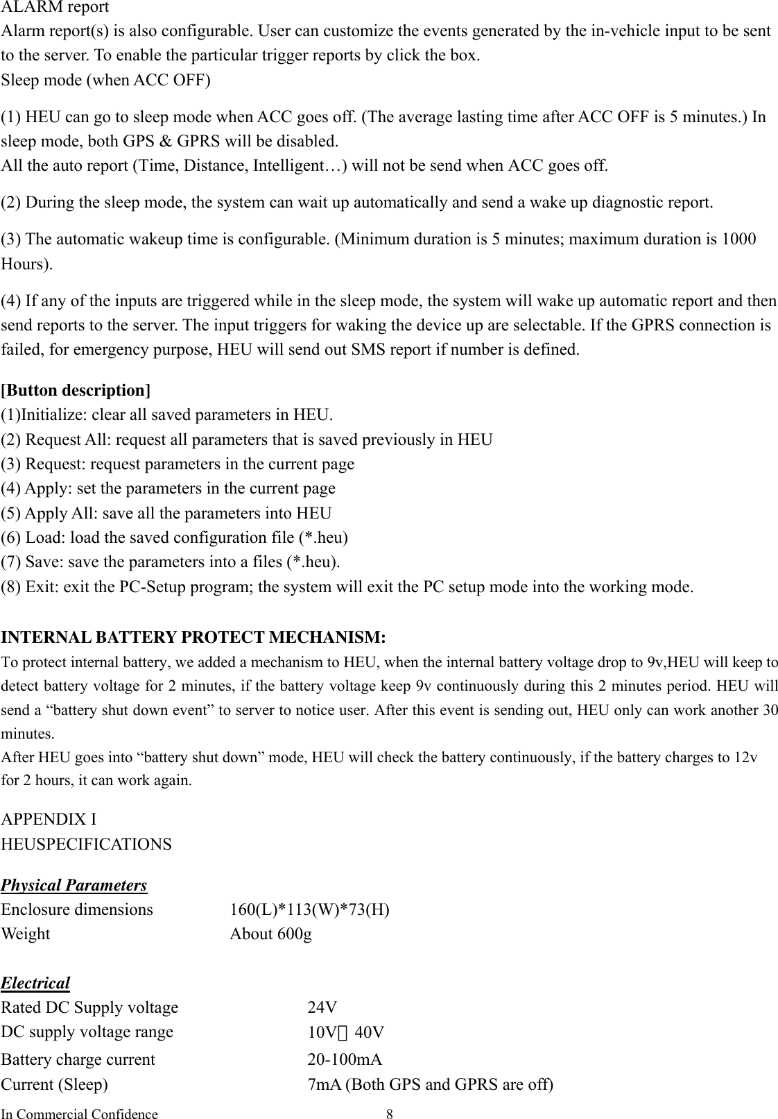 In Commercial Confidence  8ALARM report Alarm report(s) is also configurable. User can customize the events generated by the in-vehicle input to be sent to the server. To enable the particular trigger reports by click the box.   Sleep mode (when ACC OFF)  (1) HEU can go to sleep mode when ACC goes off. (The average lasting time after ACC OFF is 5 minutes.) In sleep mode, both GPS &amp; GPRS will be disabled. All the auto report (Time, Distance, Intelligent…) will not be send when ACC goes off.  (2) During the sleep mode, the system can wait up automatically and send a wake up diagnostic report.    (3) The automatic wakeup time is configurable. (Minimum duration is 5 minutes; maximum duration is 1000 Hours).  (4) If any of the inputs are triggered while in the sleep mode, the system will wake up automatic report and then send reports to the server. The input triggers for waking the device up are selectable. If the GPRS connection is failed, for emergency purpose, HEU will send out SMS report if number is defined.  [Button description] (1)Initialize: clear all saved parameters in HEU.   (2) Request All: request all parameters that is saved previously in HEU (3) Request: request parameters in the current page (4) Apply: set the parameters in the current page (5) Apply All: save all the parameters into HEU (6) Load: load the saved configuration file (*.heu) (7) Save: save the parameters into a files (*.heu).   (8) Exit: exit the PC-Setup program; the system will exit the PC setup mode into the working mode.    INTERNAL BATTERY PROTECT MECHANISM: To protect internal battery, we added a mechanism to HEU, when the internal battery voltage drop to 9v,HEU will keep to detect battery voltage for 2 minutes, if the battery voltage keep 9v continuously during this 2 minutes period. HEU will send a “battery shut down event” to server to notice user. After this event is sending out, HEU only can work another 30 minutes. After HEU goes into “battery shut down” mode, HEU will check the battery continuously, if the battery charges to 12v for 2 hours, it can work again.  APPENDIX I   HEUSPECIFICATIONS  Physical Parameters Enclosure dimensions  160(L)*113(W)*73(H) Weight About 600g  Electrical Rated DC Supply voltage    24V   DC supply voltage range  10V－40V  Battery charge current  20-100mA   Current (Sleep)  7mA (Both GPS and GPRS are off) 