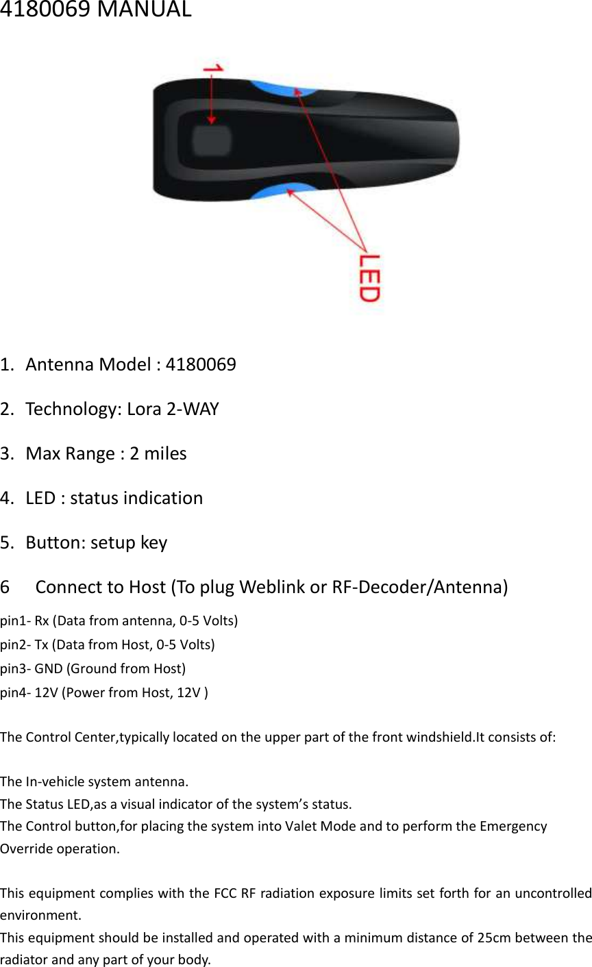 4180069 MANUAL  1. Antenna Model : 4180069 2. Technology: Lora 2-WAY 3. Max Range : 2 miles 4. LED : status indication 5. Button: setup key 6   Connect to Host (To plug Weblink or RF-Decoder/Antenna)   pin1- Rx (Data from antenna, 0-5 Volts)   pin2- Tx (Data from Host, 0-5 Volts)   pin3- GND (Ground from Host)   pin4- 12V (Power from Host, 12V )    The Control Center,typically located on the upper part of the front windshield.It consists of:  The In-vehicle system antenna. The Status LED,as a visual indicator of the system’s status. The Control button,for placing the system into Valet Mode and to perform the Emergency Override operation.  This equipment complies with the FCC RF radiation exposure limits set forth for an uncontrolled environment.   This equipment should be installed and operated with a minimum distance of 25cm between the radiator and any part of your body. 