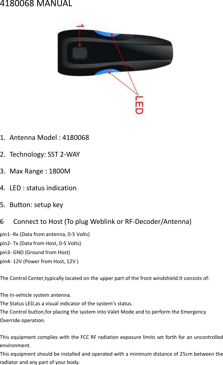 4180068 MANUAL  1. Antenna Model : 4180068 2. Technology: SST 2-WAY 3. Max Range : 1800M 4. LED : status indication 5. Button: setup key 6   Connect to Host (To plug Weblink or RF-Decoder/Antenna)   pin1- Rx (Data from antenna, 0-5 Volts)   pin2- Tx (Data from Host, 0-5 Volts)   pin3- GND (Ground from Host)   pin4- 12V (Power from Host, 12V )    The Control Center,typically located on the upper part of the front windshield.It consists of:  The In-vehicle system antenna. The Status LED,as a visual indicator of the system’s status. The Control button,for placing the system into Valet Mode and to perform the Emergency Override operation.  This equipment complies with the FCC RF radiation exposure limits set forth for an uncontrolled environment.   This equipment should be installed and operated with a minimum distance of 25cm between the radiator and any part of your body. 