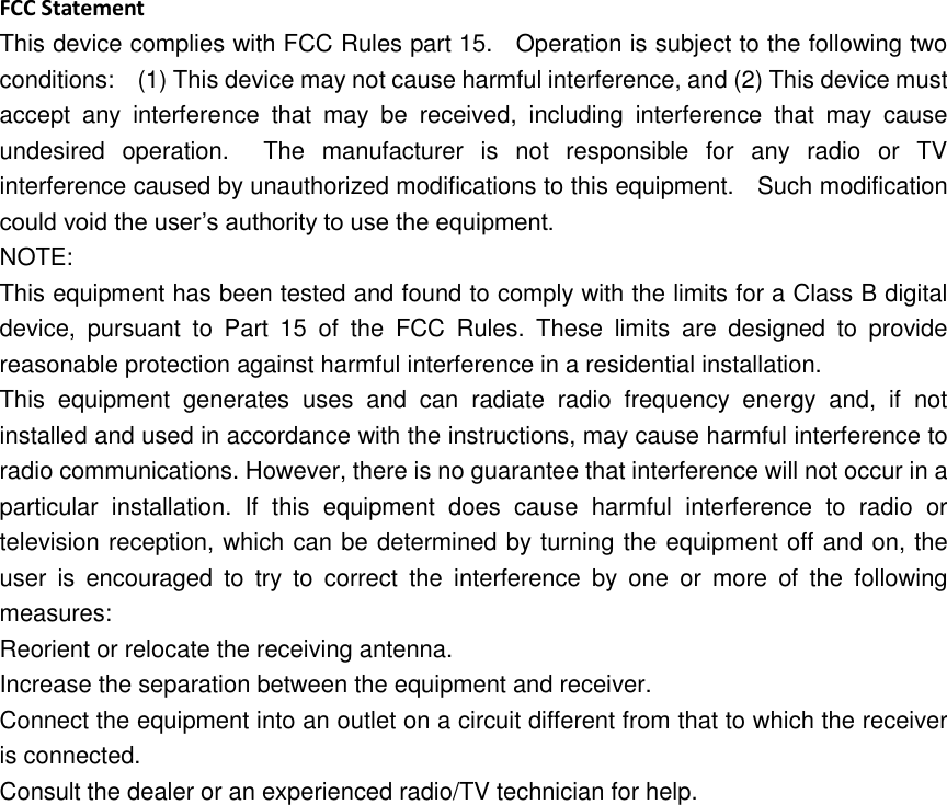 FCC Statement This device complies with FCC Rules part 15.    Operation is subject to the following two conditions:    (1) This device may not cause harmful interference, and (2) This device must accept  any  interference  that  may  be  received,  including  interference  that  may  cause undesired  operation.    The  manufacturer  is  not  responsible  for  any  radio  or  TV interference caused by unauthorized modifications to this equipment.    Such modification could void the user’s authority to use the equipment. NOTE:   This equipment has been tested and found to comply with the limits for a Class B digital device,  pursuant  to  Part  15  of  the  FCC  Rules.  These  limits  are  designed  to  provide reasonable protection against harmful interference in a residential installation. This  equipment  generates  uses  and  can  radiate  radio  frequency  energy  and,  if  not installed and used in accordance with the instructions, may cause harmful interference to radio communications. However, there is no guarantee that interference will not occur in a particular  installation.  If  this  equipment  does  cause  harmful  interference  to  radio  or television reception, which can be determined by turning the equipment off and on, the user  is  encouraged  to  try  to  correct  the  interference  by  one  or  more  of  the  following measures: Reorient or relocate the receiving antenna. Increase the separation between the equipment and receiver. Connect the equipment into an outlet on a circuit different from that to which the receiver is connected.   Consult the dealer or an experienced radio/TV technician for help.    