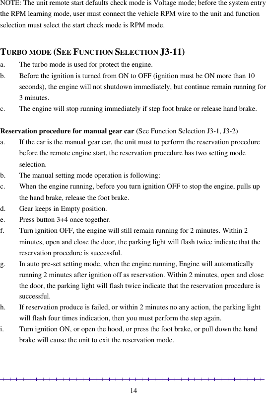                                                                                                               14 NOTE: The unit remote start defaults check mode is Voltage mode; before the system entry the RPM learning mode, user must connect the vehicle RPM wire to the unit and function selection must select the start check mode is RPM mode.   TURBO MODE (SEE FUNCTION SELECTION J3-11) a. The turbo mode is used for protect the engine. b. Before the ignition is turned from ON to OFF (ignition must be ON more than 10 seconds), the engine will not shutdown immediately, but continue remain running for 3 minutes. c. The engine will stop running immediately if step foot brake or release hand brake.  Reservation procedure for manual gear car (See Function Selection J3-1, J3-2) a. If the car is the manual gear car, the unit must to perform the reservation procedure before the remote engine start, the reservation procedure has two setting mode selection. b. The manual setting mode operation is following: c. When the engine running, before you turn ignition OFF to stop the engine, pulls up the hand brake, release the foot brake. d. Gear keeps in Empty position. e. Press button 3+4 once together. f. Turn ignition OFF, the engine will still remain running for 2 minutes. Within 2 minutes, open and close the door, the parking light will flash twice indicate that the reservation procedure is successful. g. In auto pre-set setting mode, when the engine running, Engine will automatically running 2 minutes after ignition off as reservation. Within 2 minutes, open and close the door, the parking light will flash twice indicate that the reservation procedure is successful. h. If reservation produce is failed, or within 2 minutes no any action, the parking light will flash four times indication, then you must perform the step again. i. Turn ignition ON, or open the hood, or press the foot brake, or pull down the hand brake will cause the unit to exit the reservation mode.  