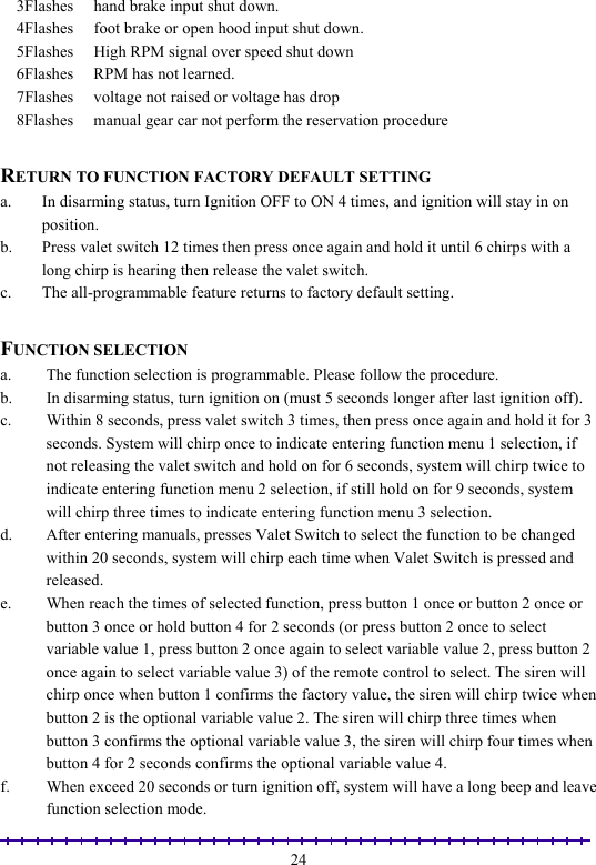                                                                                                               24    3Flashes     hand brake input shut down.     4Flashes     foot brake or open hood input shut down.     5Flashes     High RPM signal over speed shut down     6Flashes     RPM has not learned.     7Flashes     voltage not raised or voltage has drop     8Flashes     manual gear car not perform the reservation procedure  RETURN TO FUNCTION FACTORY DEFAULT SETTING a.  In disarming status, turn Ignition OFF to ON 4 times, and ignition will stay in on position. b.  Press valet switch 12 times then press once again and hold it until 6 chirps with a long chirp is hearing then release the valet switch. c.  The all-programmable feature returns to factory default setting.  FUNCTION SELECTION a.  The function selection is programmable. Please follow the procedure.  b.  In disarming status, turn ignition on (must 5 seconds longer after last ignition off). c.  Within 8 seconds, press valet switch 3 times, then press once again and hold it for 3 seconds. System will chirp once to indicate entering function menu 1 selection, if not releasing the valet switch and hold on for 6 seconds, system will chirp twice to indicate entering function menu 2 selection, if still hold on for 9 seconds, system will chirp three times to indicate entering function menu 3 selection. d.  After entering manuals, presses Valet Switch to select the function to be changed within 20 seconds, system will chirp each time when Valet Switch is pressed and released. e.  When reach the times of selected function, press button 1 once or button 2 once or button 3 once or hold button 4 for 2 seconds (or press button 2 once to select variable value 1, press button 2 once again to select variable value 2, press button 2 once again to select variable value 3) of the remote control to select. The siren will chirp once when button 1 confirms the factory value, the siren will chirp twice when button 2 is the optional variable value 2. The siren will chirp three times when button 3 confirms the optional variable value 3, the siren will chirp four times when button 4 for 2 seconds confirms the optional variable value 4. f.  When exceed 20 seconds or turn ignition off, system will have a long beep and leave function selection mode. 