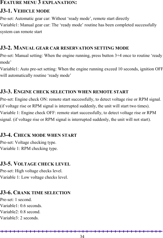                                                                                                               34FEATURE MENU 3 EXPLANATION: J3-1. VEHICLE MODE Pre-set: Automatic gear car: Without ‘ready mode’, remote start directly Variable1: Manual gear car: The ‘ready mode’ routine has been completed successfully system can remote start  J3-2. MANUAL GEAR CAR RESERVATION SETTING MODE Pre-set: Manual setting: When the engine running, press button 3+4 once to routine ‘ready mode’  Variable1: Auto pre-set setting: When the engine running exceed 10 seconds, ignition OFF will automatically routine ‘ready mode’   J3-3. ENGINE CHECK SELECTION WHEN REMOTE START Pre-set: Engine check ON: remote start successfully, to detect voltage rise or RPM signal. (if voltage rise or RPM signal is interrupted suddenly, the unit will start two times). Variable 1: Engine check OFF: remote start successfully, to detect voltage rise or RPM signal. (if voltage rise or RPM signal is interrupted suddenly, the unit will not start).  J3-4. CHECK MODE WHEN START Pre-set: Voltage checking type. Variable 1: RPM checking type.  J3-5. VOLTAGE CHECK LEVEL Pre-set: High voltage checks level.  Variable 1: Low voltage checks level.  J3-6. CRANK TIME SELECTION Pre-set: 1 second.  Variable1: 0.6 seconds.  Variable2: 0.8 second. Variable3: 2 seconds. 