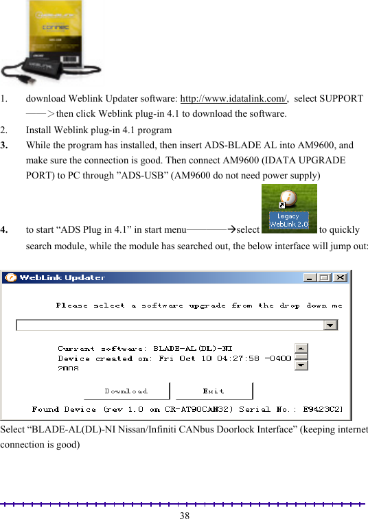                                                                                                               38 1.  download Weblink Updater software: http://www.idatalink.com/,  select SUPPORT──＞then click Weblink plug-in 4.1 to download the software. 2.  Install Weblink plug-in 4.1 program 3.  While the program has installed, then insert ADS-BLADE AL into AM9600, and make sure the connection is good. Then connect AM9600 (IDATA UPGRADE PORT) to PC through ”ADS-USB” (AM9600 do not need power supply) 4.  to start “ADS Plug in 4.1” in start menu────Æselect   to quickly search module, while the module has searched out, the below interface will jump out:   Select “BLADE-AL(DL)-NI Nissan/Infiniti CANbus Doorlock Interface” (keeping internet connection is good)  