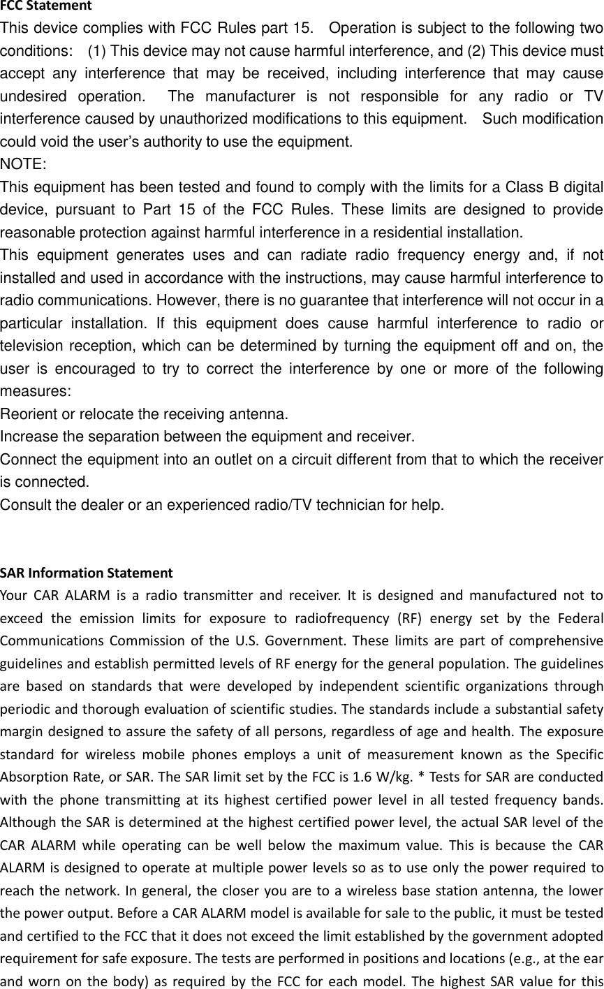 FCC Statement This device complies with FCC Rules part 15.    Operation is subject to the following two conditions:    (1) This device may not cause harmful interference, and (2) This device must accept  any  interference  that  may  be  received,  including  interference  that  may  cause undesired  operation.    The  manufacturer  is  not  responsible  for  any  radio  or  TV interference caused by unauthorized modifications to this equipment.    Such modification could void the user’s authority to use the equipment. NOTE:   This equipment has been tested and found to comply with the limits for a Class B digital device,  pursuant  to  Part  15  of  the  FCC  Rules.  These  limits  are  designed  to  provide reasonable protection against harmful interference in a residential installation. This  equipment  generates  uses  and  can  radiate  radio  frequency  energy  and,  if  not installed and used in accordance with the instructions, may cause harmful interference to radio communications. However, there is no guarantee that interference will not occur in a particular  installation.  If  this  equipment  does  cause  harmful  interference  to  radio  or television reception, which can be determined by turning the equipment off and on, the user  is  encouraged  to  try  to  correct  the  interference  by  one  or  more  of  the  following measures: Reorient or relocate the receiving antenna. Increase the separation between the equipment and receiver. Connect the equipment into an outlet on a circuit different from that to which the receiver is connected.   Consult the dealer or an experienced radio/TV technician for help.   SAR Information Statement Your  CAR  ALARM  is  a  radio  transmitter  and  receiver.  It  is  designed  and  manufactured  not  to exceed  the  emission  limits  for  exposure  to  radiofrequency  (RF)  energy  set  by  the  Federal Communications  Commission  of  the U.S. Government. These  limits are part  of  comprehensive guidelines and establish permitted levels of RF energy for the general population. The guidelines are  based  on  standards  that  were  developed  by  independent  scientific  organizations  through periodic and thorough evaluation of scientific studies. The standards include a substantial safety margin designed to assure the safety of all persons, regardless of age and health. The exposure standard  for  wireless  mobile  phones  employs  a  unit  of  measurement  known  as  the  Specific Absorption Rate, or SAR. The SAR limit set by the FCC is 1.6 W/kg. * Tests for SAR are conducted with  the  phone  transmitting  at  its  highest  certified  power  level  in  all  tested  frequency bands. Although the SAR is determined at the highest certified power level, the actual SAR level of the CAR  ALARM  while  operating  can  be  well  below  the  maximum  value.  This  is  because  the  CAR ALARM is designed to operate at multiple power levels so as to use only the power required to reach the network. In general, the closer you are to a wireless base station antenna, the lower the power output. Before a CAR ALARM model is available for sale to the public, it must be tested and certified to the FCC that it does not exceed the limit established by the government adopted requirement for safe exposure. The tests are performed in positions and locations (e.g., at the ear and worn on the body) as required by the FCC for each model. The highest SAR  value for this 