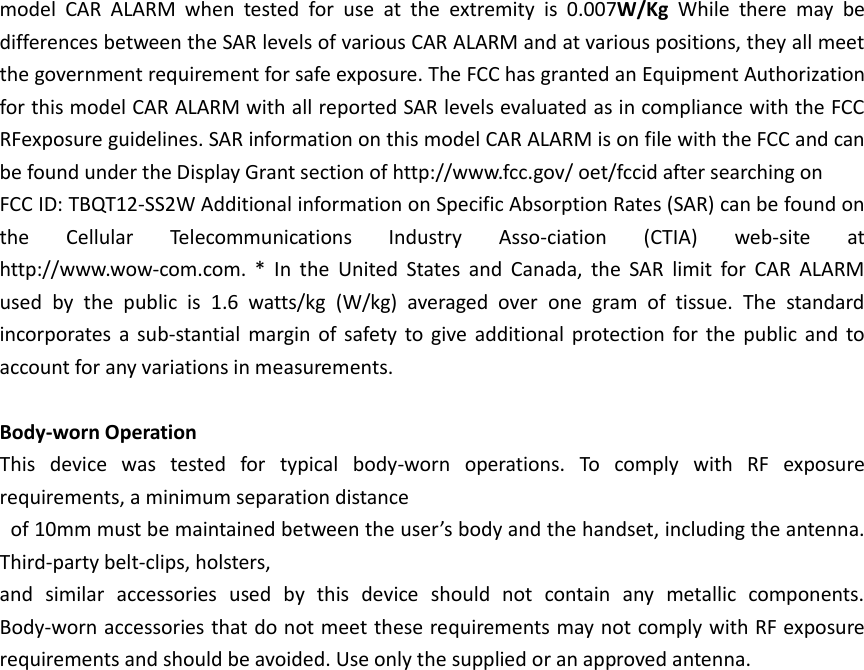 model  CAR  ALARM  when  tested  for  use  at  the  extremity  is  0.007W/Kg  While  there  may  be differences between the SAR levels of various CAR ALARM and at various positions, they all meet the government requirement for safe exposure. The FCC has granted an Equipment Authorization for this model CAR ALARM with all reported SAR levels evaluated as in compliance with the FCC RFexposure guidelines. SAR information on this model CAR ALARM is on file with the FCC and can be found under the Display Grant section of http://www.fcc.gov/ oet/fccid after searching on   FCC ID: TBQT12-SS2W Additional information on Specific Absorption Rates (SAR) can be found on the  Cellular  Telecommunications  Industry  Asso-ciation  (CTIA)  web-site  at http://www.wow-com.com.  *  In  the  United  States  and  Canada,  the  SAR  limit  for  CAR  ALARM used  by  the  public  is  1.6  watts/kg  (W/kg)  averaged  over  one  gram  of  tissue.  The  standard incorporates  a  sub-stantial  margin of safety to give additional protection for the  public and  to account for any variations in measurements.  Body-worn Operation This  device  was  tested  for  typical  body-worn  operations.  To  comply  with  RF  exposure requirements, a minimum separation distance   of 10mm must be maintained between the user’s body and the handset, including the antenna. Third-party belt-clips, holsters,   and  similar  accessories  used  by  this  device  should  not  contain  any  metallic  components. Body-worn accessories that do not meet these requirements may not comply with RF exposure requirements and should be avoided. Use only the supplied or an approved antenna.    