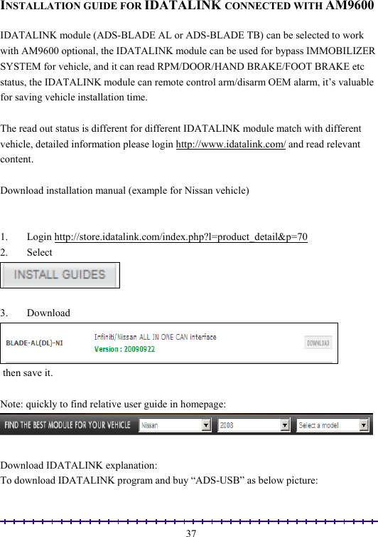                                                                                                               37 INSTALLATION GUIDE FOR IDATALINK CONNECTED WITH AM9600  IDATALINK module (ADS-BLADE AL or ADS-BLADE TB) can be selected to work with AM9600 optional, the IDATALINK module can be used for bypass IMMOBILIZER SYSTEM for vehicle, and it can read RPM/DOOR/HAND BRAKE/FOOT BRAKE etc status, the IDATALINK module can remote control arm/disarm OEM alarm, it’s valuable for saving vehicle installation time.  The read out status is different for different IDATALINK module match with different vehicle, detailed information please login http://www.idatalink.com/ and read relevant content.  Download installation manual (example for Nissan vehicle)   1. Login http://store.idatalink.com/index.php?l=product_detail&amp;p=70 2. Select    3. Download   then save it.  Note: quickly to find relative user guide in homepage:   Download IDATALINK explanation: To download IDATALINK program and buy “ADS-USB” as below picture: 