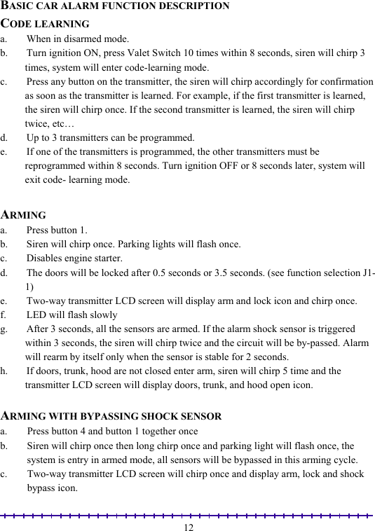                                                                                                               12 BASIC CAR ALARM FUNCTION DESCRIPTION CODE LEARNING a.  When in disarmed mode. b.  Turn ignition ON, press Valet Switch 10 times within 8 seconds, siren will chirp 3 times, system will enter code-learning mode.  c.  Press any button on the transmitter, the siren will chirp accordingly for confirmation as soon as the transmitter is learned. For example, if the first transmitter is learned, the siren will chirp once. If the second transmitter is learned, the siren will chirp twice, etc… d.  Up to 3 transmitters can be programmed. e.  If one of the transmitters is programmed, the other transmitters must be reprogrammed within 8 seconds. Turn ignition OFF or 8 seconds later, system will exit code- learning mode.  ARMING a.  Press button 1. b.  Siren will chirp once. Parking lights will flash once. c.  Disables engine starter. d.  The doors will be locked after 0.5 seconds or 3.5 seconds. (see function selection J1-1)  e.  Two-way transmitter LCD screen will display arm and lock icon and chirp once. f.  LED will flash slowly  g.  After 3 seconds, all the sensors are armed. If the alarm shock sensor is triggered within 3 seconds, the siren will chirp twice and the circuit will be by-passed. Alarm will rearm by itself only when the sensor is stable for 2 seconds.   h.  If doors, trunk, hood are not closed enter arm, siren will chirp 5 time and the transmitter LCD screen will display doors, trunk, and hood open icon.  ARMING WITH BYPASSING SHOCK SENSOR a.  Press button 4 and button 1 together once  b.  Siren will chirp once then long chirp once and parking light will flash once, the system is entry in armed mode, all sensors will be bypassed in this arming cycle.  c.  Two-way transmitter LCD screen will chirp once and display arm, lock and shock bypass icon. 