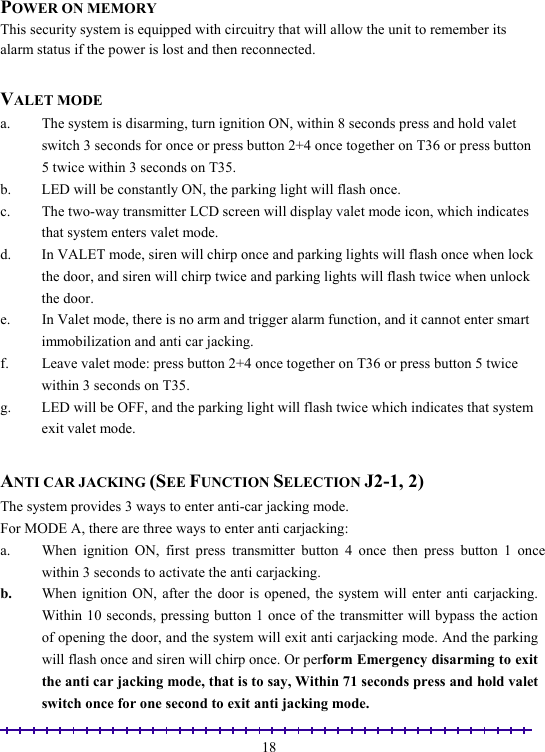                                                                                                               18 POWER ON MEMORY This security system is equipped with circuitry that will allow the unit to remember its alarm status if the power is lost and then reconnected.  VALET MODE a.  The system is disarming, turn ignition ON, within 8 seconds press and hold valet switch 3 seconds for once or press button 2+4 once together on T36 or press button 5 twice within 3 seconds on T35. b.  LED will be constantly ON, the parking light will flash once. c.  The two-way transmitter LCD screen will display valet mode icon, which indicates that system enters valet mode.  d.  In VALET mode, siren will chirp once and parking lights will flash once when lock the door, and siren will chirp twice and parking lights will flash twice when unlock the door. e.  In Valet mode, there is no arm and trigger alarm function, and it cannot enter smart immobilization and anti car jacking. f.  Leave valet mode: press button 2+4 once together on T36 or press button 5 twice within 3 seconds on T35. g.  LED will be OFF, and the parking light will flash twice which indicates that system exit valet mode.  ANTI CAR JACKING (SEE FUNCTION SELECTION J2-1, 2) The system provides 3 ways to enter anti-car jacking mode.   For MODE A, there are three ways to enter anti carjacking: a.  When ignition ON, first press transmitter button 4 once then press button 1 once within 3 seconds to activate the anti carjacking. b.  When ignition ON, after the door is opened, the system will enter anti carjacking. Within 10 seconds, pressing button 1 once of the transmitter will bypass the action of opening the door, and the system will exit anti carjacking mode. And the parking will flash once and siren will chirp once. Or perform Emergency disarming to exit the anti car jacking mode, that is to say, Within 71 seconds press and hold valet switch once for one second to exit anti jacking mode. 