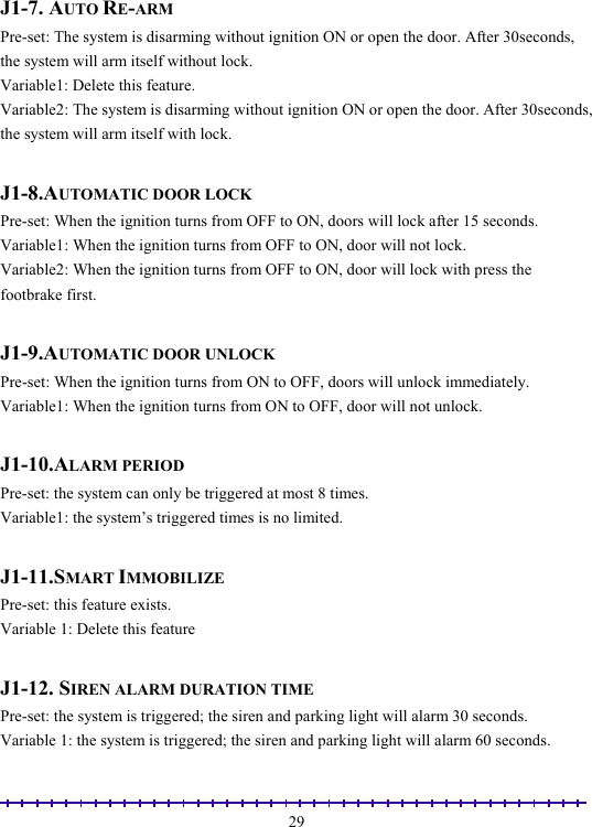                                                                                                               29 J1-7. AUTO RE-ARM  Pre-set: The system is disarming without ignition ON or open the door. After 30seconds, the system will arm itself without lock.  Variable1: Delete this feature. Variable2: The system is disarming without ignition ON or open the door. After 30seconds, the system will arm itself with lock.  J1-8.AUTOMATIC DOOR LOCK Pre-set: When the ignition turns from OFF to ON, doors will lock after 15 seconds. Variable1: When the ignition turns from OFF to ON, door will not lock. Variable2: When the ignition turns from OFF to ON, door will lock with press the footbrake first.  J1-9.AUTOMATIC DOOR UNLOCK Pre-set: When the ignition turns from ON to OFF, doors will unlock immediately. Variable1: When the ignition turns from ON to OFF, door will not unlock.  J1-10.ALARM PERIOD Pre-set: the system can only be triggered at most 8 times. Variable1: the system’s triggered times is no limited.  J1-11.SMART IMMOBILIZE Pre-set: this feature exists. Variable 1: Delete this feature  J1-12. SIREN ALARM DURATION TIME  Pre-set: the system is triggered; the siren and parking light will alarm 30 seconds.   Variable 1: the system is triggered; the siren and parking light will alarm 60 seconds. 