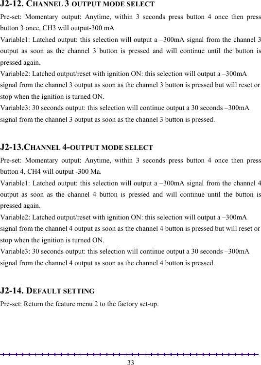                                                                                                               33 J2-12. CHANNEL 3 OUTPUT MODE SELECT Pre-set: Momentary output: Anytime, within 3 seconds press button 4 once then press button 3 once, CH3 will output-300 mA Variable1: Latched output: this selection will output a –300mA signal from the channel 3 output as soon as the channel 3 button is pressed and will continue until the button is pressed again. Variable2: Latched output/reset with ignition ON: this selection will output a –300mA signal from the channel 3 output as soon as the channel 3 button is pressed but will reset or stop when the ignition is turned ON. Variable3: 30 seconds output: this selection will continue output a 30 seconds –300mA signal from the channel 3 output as soon as the channel 3 button is pressed.  J2-13.CHANNEL 4-OUTPUT MODE SELECT Pre-set: Momentary output: Anytime, within 3 seconds press button 4 once then press button 4, CH4 will output -300 Ma. Variable1: Latched output: this selection will output a –300mA signal from the channel 4 output as soon as the channel 4 button is pressed and will continue until the button is pressed again. Variable2: Latched output/reset with ignition ON: this selection will output a –300mA signal from the channel 4 output as soon as the channel 4 button is pressed but will reset or stop when the ignition is turned ON. Variable3: 30 seconds output: this selection will continue output a 30 seconds –300mA signal from the channel 4 output as soon as the channel 4 button is pressed.  J2-14. DEFAULT SETTING Pre-set: Return the feature menu 2 to the factory set-up.   