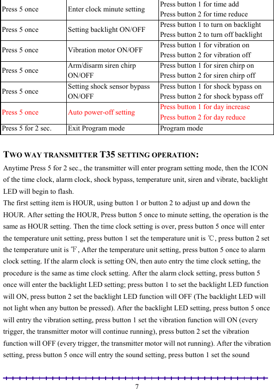                                                                                                               7Press 5 once  Enter clock minute setting  Press button 1 for time add Press button 2 for time reduce Press 5 once  Setting backlight ON/OFF  Press button 1 to turn on backlight Press button 2 to turn off backlight Press 5 once  Vibration motor ON/OFF  Press button 1 for vibration on Press button 2 for vibration off Press 5 once  Arm/disarm siren chirp ON/OFF Press button 1 for siren chirp on Press button 2 for siren chirp off Press 5 once  Setting shock sensor bypass ON/OFF Press button 1 for shock bypass on Press button 2 for shock bypass off Press 5 once  Auto power-off setting  Press button 1 for day increase Press button 2 for day reduce Press 5 for 2 sec.  Exit Program mode  Program mode  TWO WAY TRANSMITTER T35 SETTING OPERATION: Anytime Press 5 for 2 sec., the transmitter will enter program setting mode, then the ICON of the time clock, alarm clock, shock bypass, temperature unit, siren and vibrate, backlight LED will begin to flash. The first setting item is HOUR, using button 1 or button 2 to adjust up and down the HOUR. After setting the HOUR, Press button 5 once to minute setting, the operation is the same as HOUR setting. Then the time clock setting is over, press button 5 once will enter the temperature unit setting, press button 1 set the temperature unit is  , press button 2 set ℃the temperature unit is  , After th℉e temperature unit setting, press button 5 once to alarm clock setting. If the alarm clock is setting ON, then auto entry the time clock setting, the procedure is the same as time clock setting. After the alarm clock setting, press button 5 once will enter the backlight LED setting; press button 1 to set the backlight LED function will ON, press button 2 set the backlight LED function will OFF (The backlight LED will not light when any button be pressed). After the backlight LED setting, press button 5 once will entry the vibration setting, press button 1 set the vibration function will ON (every trigger, the transmitter motor will continue running), press button 2 set the vibration function will OFF (every trigger, the transmitter motor will not running). After the vibration setting, press button 5 once will entry the sound setting, press button 1 set the sound 