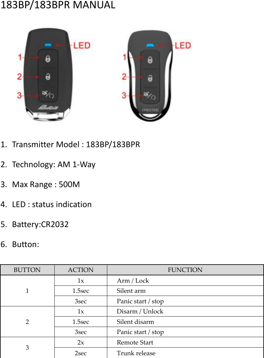  183BP/183BPR MANUAL    1. Transmitter Model : 183BP/183BPR 2. Technology: AM 1-Way 3. Max Range : 500M 4. LED : status indication 5. Battery:CR2032 6. Button:  BUTTON ACTION FUNCTION 1 1x Arm / Lock 1.5sec Silent arm 3sec Panic start / stop 2 1x Disarm / Unlock 1.5sec Silent disarm 3sec Panic start / stop 3 2x Remote Start 2sec Trunk release       