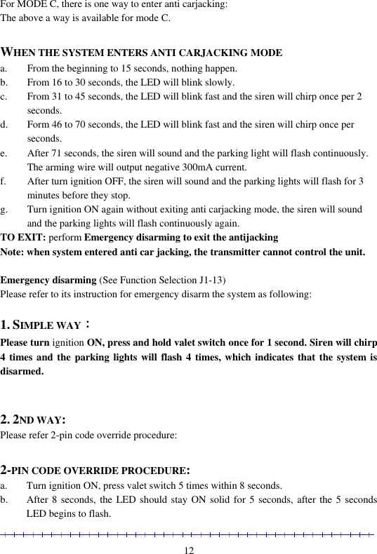                                                                                                               12 For MODE C, there is one way to enter anti carjacking: The above a way is available for mode C.  WHEN THE SYSTEM ENTERS ANTI CARJACKING MODE a. From the beginning to 15 seconds, nothing happen. b. From 16 to 30 seconds, the LED will blink slowly. c. From 31 to 45 seconds, the LED will blink fast and the siren will chirp once per 2 seconds.  d. Form 46 to 70 seconds, the LED will blink fast and the siren will chirp once per seconds. e. After 71 seconds, the siren will sound and the parking light will flash continuously. The arming wire will output negative 300mA current.  f. After turn ignition OFF, the siren will sound and the parking lights will flash for 3 minutes before they stop.  g. Turn ignition ON again without exiting anti carjacking mode, the siren will sound and the parking lights will flash continuously again. TO EXIT: perform Emergency disarming to exit the antijacking  Note: when system entered anti car jacking, the transmitter cannot control the unit.  Emergency disarming (See Function Selection J1-13) Please refer to its instruction for emergency disarm the system as following:  1. SIMPLE WAY： Please turn ignition ON, press and hold valet switch once for 1 second. Siren will chirp 4 times and  the parking lights will  flash 4 times, which indicates that the system is disarmed.   2. 2ND WAY:  Please refer 2-pin code override procedure:  2-PIN CODE OVERRIDE PROCEDURE:  a. Turn ignition ON, press valet switch 5 times within 8 seconds. b. After 8  seconds, the LED should stay ON  solid for 5 seconds, after the 5  seconds LED begins to flash. 