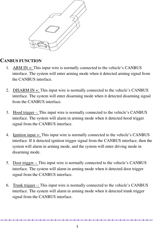                                                                                                               3   CANBUS FUNCTION 1. ARM IN +: This input wire is normally connected to the vehicle’s CANBUS interface. The system will enter arming mode when it detected arming signal from the CANBUS interface.  2. DISARM IN +: This input wire is normally connected to the vehicle’s CANBUS interface. The system will enter disarming mode when it detected disarming signal from the CANBUS interface.  3. Hood trigger -: This input wire is normally connected to the vehicle’s CANBUS interface. The system will alarm in arming mode when it detected hood trigger signal from the CANBUS interface.  4. Ignition input +: This input wire is normally connected to the vehicle’s CANBUS interface. If it detected ignition trigger signal from the CANBUS interface, then the system will alarm in arming mode, and the system will enter driving mode in disarming mode.  5. Door trigger -: This input wire is normally connected to the vehicle’s CANBUS interface. The system will alarm in arming mode when it detected door trigger signal from the CANBUS interface.  6. Trunk trigger -: This input wire is normally connected to the vehicle’s CANBUS interface. The system will alarm in arming mode when it detected trunk trigger signal from the CANBUS interface.   
