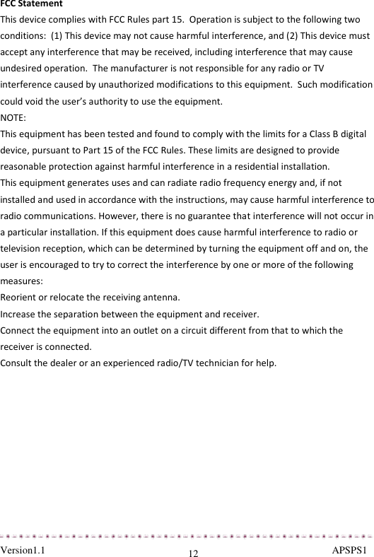  Version1.1                                                                                                               APSPS1 12 FCC Statement This device complies with FCC Rules part 15.  Operation is subject to the following two conditions:  (1) This device may not cause harmful interference, and (2) This device must accept any interference that may be received, including interference that may cause undesired operation.  The manufacturer is not responsible for any radio or TV interference caused by unauthorized modifications to this equipment.  Such modification could void the user’s authority to use the equipment. NOTE:  This equipment has been tested and found to comply with the limits for a Class B digital device, pursuant to Part 15 of the FCC Rules. These limits are designed to provide reasonable protection against harmful interference in a residential installation. This equipment generates uses and can radiate radio frequency energy and, if not installed and used in accordance with the instructions, may cause harmful interference to radio communications. However, there is no guarantee that interference will not occur in a particular installation. If this equipment does cause harmful interference to radio or television reception, which can be determined by turning the equipment off and on, the user is encouraged to try to correct the interference by one or more of the following measures: Reorient or relocate the receiving antenna. Increase the separation between the equipment and receiver. Connect the equipment into an outlet on a circuit different from that to which the receiver is connected.  Consult the dealer or an experienced radio/TV technician for help.   