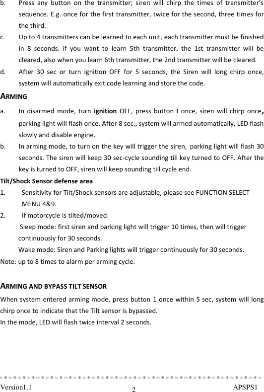  Version1.1                                                                                                               APSPS1 2 b. Press  any  button  on  the  transmitter;  siren  will  chirp  the  times  of  transmitter’s sequence. E.g. once for the first transmitter, twice for the second, three times for the third.  c. Up to 4 transmitters can be learned to each unit, each transmitter must be finished in  8  seconds.  if  you  want  to  learn  5th  transmitter,  the  1st  transmitter  will  be cleared, also when you learn 6th transmitter, the 2nd transmitter will be cleared. d. After  30  sec  or  turn  ignition  OFF  for  5  seconds,  the  Siren  will  long  chirp  once, system will automatically exit code learning and store the code.  ARMING a. In  disarmed  mode,  turn  ignition  OFF,  press  button  I  once,  siren  will  chirp  once, parking light will flash once. After 8 sec., system will armed automatically, LED flash slowly and disable engine. b. In arming mode, to turn on the key will trigger the siren, parking light will flash 30 seconds. The siren will keep 30 sec-cycle sounding till key turned to OFF. After the key is turned to OFF, siren will keep sounding till cycle end.  Tilt/Shock Sensor defense area 1. Sensitivity for Tilt/Shock sensors are adjustable, please see FUNCTION SELECT MENU 4&amp;9. 2. If motorcycle is tilted/moved:  Sleep mode: first siren and parking light will trigger 10 times, then will trigger continuously for 30 seconds.  Wake mode: Siren and Parking lights will trigger continuously for 30 seconds. Note: up to 8 times to alarm per arming cycle.  ARMING AND BYPASS TILT SENSOR When system entered arming mode, press button 1 once within 5 sec, system will long chirp once to indicate that the Tilt sensor is bypassed. In the mode, LED will flash twice interval 2 seconds.  