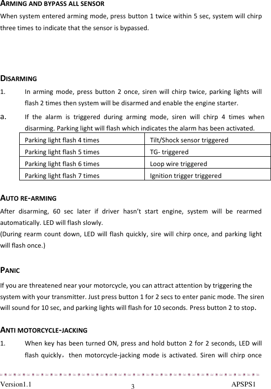  Version1.1                                                                                                               APSPS1 3 ARMING AND BYPASS ALL SENSOR When system entered arming mode, press button 1 twice within 5 sec, system will chirp three times to indicate that the sensor is bypassed.    DISARMING 1. In  arming  mode, press  button  2 once,  siren  will  chirp  twice,  parking lights  will flash 2 times then system will be disarmed and enable the engine starter.  a. If  the  alarm  is  triggered  during  arming  mode,  siren  will  chirp  4  times  when disarming. Parking light will flash which indicates the alarm has been activated.  Parking light flash 4 times Tilt/Shock sensor triggered Parking light flash 5 times TG- triggered Parking light flash 6 times Loop wire triggered Parking light flash 7 times Ignition trigger triggered  AUTO RE-ARMING After  disarming,  60  sec  later  if  driver  hasn’t  start  engine,  system  will  be  rearmed automatically. LED will flash slowly. (During rearm count  down, LED will flash quickly, sire  will chirp once, and parking  light will flash once.)  PANIC If you are threatened near your motorcycle, you can attract attention by triggering the system with your transmitter. Just press button 1 for 2 secs to enter panic mode. The siren will sound for 10 sec, and parking lights will flash for 10 seconds. Press button 2 to stop.  ANTI MOTORCYCLE-JACKING 1. When key has been turned ON, press and hold button 2 for 2 seconds, LED will flash  quickly，then  motorcycle-jacking  mode  is  activated.  Siren  will chirp  once 