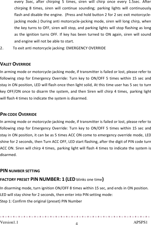  Version1.1                                                                                                               APSPS1 4 every  3sec,  after  chirping  5  times,  siren  will  chirp  once  every  1.5sec.  After chirping  8  times,  siren  will  continue  sounding; parking  lights  will  continuously flash and disable the engine.  (Press and hold button 2 for 2 sec exit motorcycle-jacking mode.) During anti motorcycle-jacking mode, siren will long chirp, when the key turns to OFF, siren will stop, and parking lights will stop flashing as long as the ignition  turns OFF.  If key has  been turned to  ON again,  siren will sound and engine will not be able to start. 2．       To exit anti motorcycle jacking: EMERGENCY OVERRIDE  VALET OVERRIDE In arming mode or motorcycle-jacking mode, if transmitter is failed or lost, please refer to following step  for Emergency Override:  Turn  key to  ON/OFF  5  times within  15 sec  and stay in ON position, LED will flash once then light solid, At this time user has 5 sec to turn key OFF/ON once to disarm the system, and then Siren will chirp 4 times, parking light will flash 4 times to indicate the system is disarmed.  PIN CODE OVERRIDE In arming mode or motorcycle-jacking mode, if transmitter is failed or lost, please refer to following step  for Emergency Override:  Turn  key to  ON/OFF  5  times within  15 sec  and stay in ON position, it can be as 5 times ACC ON come to emergency override mode, LED shine for 2 seconds, then Turn ACC OFF, LED start flashing, after the digit of PIN code turn ACC ON. Siren will chirp 4 times, parking light will flash 4 times to indicate the system is disarmed.  PIN NUMBER SETTING  FACTORY PRESET PIN NUMBER: 1 (LED blinks one time) In disarming mode, turn ignition ON/OFF 8 times within 15 sec, and ends in ON position. LED will stay shine for 2 seconds, then enter into PIN setting mode: Step 1: Confirm the original (preset) PIN Number 