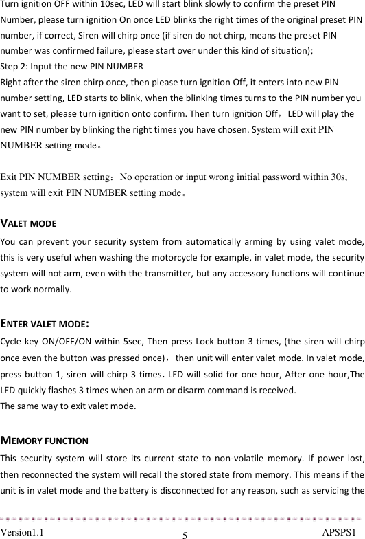  Version1.1                                                                                                               APSPS1 5 Turn ignition OFF within 10sec, LED will start blink slowly to confirm the preset PIN Number, please turn ignition On once LED blinks the right times of the original preset PIN number, if correct, Siren will chirp once (if siren do not chirp, means the preset PIN number was confirmed failure, please start over under this kind of situation);  Step 2: Input the new PIN NUMBER Right after the siren chirp once, then please turn ignition Off, it enters into new PIN number setting, LED starts to blink, when the blinking times turns to the PIN number you want to set, please turn ignition onto confirm. Then turn ignition Off，LED will play the new PIN number by blinking the right times you have chosen. System will exit PIN NUMBER setting mode。  Exit PIN NUMBER setting：No operation or input wrong initial password within 30s, system will exit PIN NUMBER setting mode。  VALET MODE  You can  prevent your  security  system  from  automatically arming  by  using  valet  mode, this is very useful when washing the motorcycle for example, in valet mode, the security system will not arm, even with the transmitter, but any accessory functions will continue to work normally.  ENTER VALET MODE: Cycle key ON/OFF/ON within 5sec, Then press Lock button 3 times, (the siren will chirp once even the button was pressed once)，then unit will enter valet mode. In valet mode, press button 1, siren will chirp  3 times.  LED will solid for  one  hour, After one hour,The LED quickly flashes 3 times when an arm or disarm command is received. The same way to exit valet mode.  MEMORY FUNCTION This  security  system  will  store  its  current  state  to  non-volatile  memory.  If  power  lost, then reconnected the system will recall the stored state from memory. This means if the unit is in valet mode and the battery is disconnected for any reason, such as servicing the 