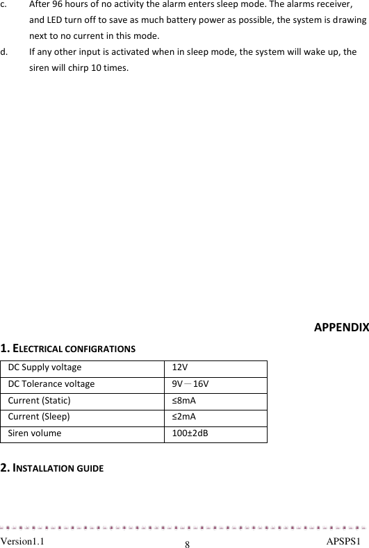  Version1.1                                                                                                               APSPS1 8 c. After 96 hours of no activity the alarm enters sleep mode. The alarms receiver, and LED turn off to save as much battery power as possible, the system is drawing next to no current in this mode. d. If any other input is activated when in sleep mode, the system will wake up, the siren will chirp 10 times.                APPENDIX 1. ELECTRICAL CONFIGRATIONS DC Supply voltage  12V DC Tolerance voltage  9V－16V Current (Static) ≤8mA Current (Sleep) ≤2mA Siren volume 100±2dB  2. INSTALLATION GUIDE 