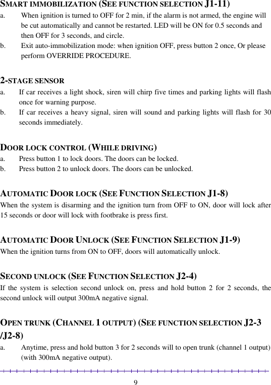                                                                                                               9  SMART IMMOBILIZATION (SEE FUNCTION SELECTION J1-11) a. When ignition is turned to OFF for 2 min, if the alarm is not armed, the engine will be cut automatically and cannot be restarted. LED will be ON for 0.5 seconds and then OFF for 3 seconds, and circle. b. Exit auto-immobilization mode: when ignition OFF, press button 2 once, Or please perform OVERRIDE PROCEDURE.  2-STAGE SENSOR a. If car receives a light shock, siren will chirp five times and parking lights will flash once for warning purpose. b. If car receives a heavy signal, siren will sound and parking lights will flash for 30 seconds immediately.  DOOR LOCK CONTROL (WHILE DRIVING) a. Press button 1 to lock doors. The doors can be locked. b. Press button 2 to unlock doors. The doors can be unlocked.  AUTOMATIC DOOR LOCK (SEE FUNCTION SELECTION J1-8)  When the system is disarming and the ignition turn from OFF to ON, door will lock after 15 seconds or door will lock with footbrake is press first.   AUTOMATIC DOOR UNLOCK (SEE FUNCTION SELECTION J1-9) When the ignition turns from ON to OFF, doors will automatically unlock.  SECOND UNLOCK (SEE FUNCTION SELECTION J2-4) If  the  system is  selection  second  unlock  on,  press  and hold  button  2  for  2  seconds,  the second unlock will output 300mA negative signal.  OPEN TRUNK (CHANNEL 1 OUTPUT) (SEE FUNCTION SELECTION J2-3 /J2-8) a. Anytime, press and hold button 3 for 2 seconds will to open trunk (channel 1 output) (with 300mA negative output). 