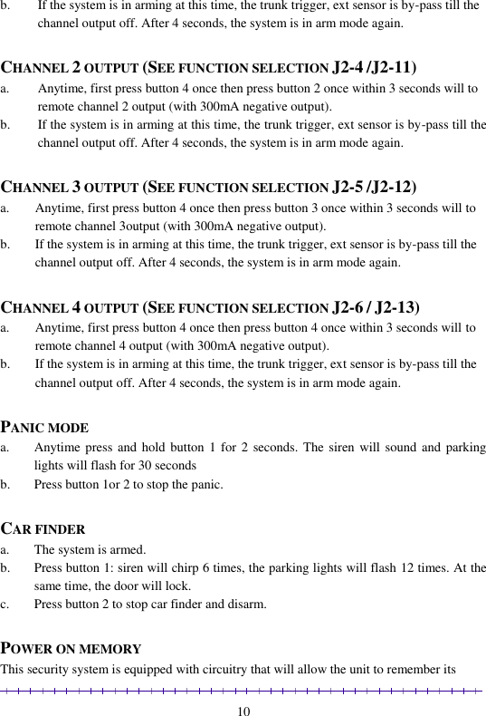                                                                                                               10 b. If the system is in arming at this time, the trunk trigger, ext sensor is by-pass till the channel output off. After 4 seconds, the system is in arm mode again.  CHANNEL 2 OUTPUT (SEE FUNCTION SELECTION J2-4 /J2-11) a. Anytime, first press button 4 once then press button 2 once within 3 seconds will to remote channel 2 output (with 300mA negative output). b. If the system is in arming at this time, the trunk trigger, ext sensor is by-pass till the channel output off. After 4 seconds, the system is in arm mode again.  CHANNEL 3 OUTPUT (SEE FUNCTION SELECTION J2-5 /J2-12) a. Anytime, first press button 4 once then press button 3 once within 3 seconds will to remote channel 3output (with 300mA negative output). b. If the system is in arming at this time, the trunk trigger, ext sensor is by-pass till the channel output off. After 4 seconds, the system is in arm mode again.  CHANNEL 4 OUTPUT (SEE FUNCTION SELECTION J2-6 / J2-13) a. Anytime, first press button 4 once then press button 4 once within 3 seconds will to remote channel 4 output (with 300mA negative output). b. If the system is in arming at this time, the trunk trigger, ext sensor is by-pass till the channel output off. After 4 seconds, the system is in arm mode again.  PANIC MODE a. Anytime press and hold  button 1 for  2 seconds. The  siren  will sound and  parking lights will flash for 30 seconds b. Press button 1or 2 to stop the panic.  CAR FINDER a. The system is armed. b. Press button 1: siren will chirp 6 times, the parking lights will flash 12 times. At the same time, the door will lock. c. Press button 2 to stop car finder and disarm.   POWER ON MEMORY This security system is equipped with circuitry that will allow the unit to remember its 