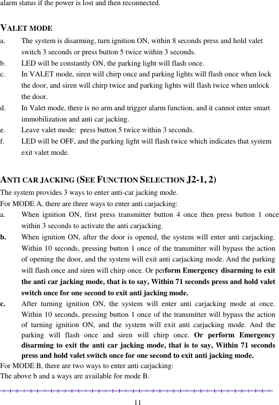                                                                                                               11 alarm status if the power is lost and then reconnected.  VALET MODE a. The system is disarming, turn ignition ON, within 8 seconds press and hold valet switch 3 seconds or press button 5 twice within 3 seconds. b. LED will be constantly ON, the parking light will flash once. c. In VALET mode, siren will chirp once and parking lights will flash once when lock the door, and siren will chirp twice and parking lights will flash twice when unlock the door. d. In Valet mode, there is no arm and trigger alarm function, and it cannot enter smart immobilization and anti car jacking. e. Leave valet mode:  press button 5 twice within 3 seconds. f. LED will be OFF, and the parking light will flash twice which indicates that system exit valet mode.  ANTI CAR JACKING (SEE FUNCTION SELECTION J2-1, 2) The system provides 3 ways to enter anti-car jacking mode.   For MODE A, there are three ways to enter anti carjacking: a. When  ignition  ON,  first  press  transmitter  button  4  once  then  press  button  1  once within 3 seconds to activate the anti carjacking. b. When ignition ON, after the door is opened, the system will enter anti carjacking. Within 10 seconds, pressing button 1 once of the transmitter will bypass the action of opening the door, and the system will exit anti carjacking mode. And the parking will flash once and siren will chirp once. Or perform Emergency disarming to exit the anti car jacking mode, that is to say, Within 71 seconds press and hold valet switch once for one second to exit anti jacking mode. c. After  turning  ignition  ON,  the  system  will  enter  anti  carjacking  mode  at  once. Within 10 seconds, pressing button 1 once of the transmitter will bypass the action of  turning  ignition  ON,  and  the  system  will  exit  anti  carjacking  mode.  And  the parking  will  flash  once  and  siren  will  chirp  once.  Or  perform  Emergency disarming to exit the anti car jacking mode, that is to say, Within 71 seconds press and hold valet switch once for one second to exit anti jacking mode. For MODE B, there are two ways to enter anti carjacking: The above b and a ways are available for mode B. 
