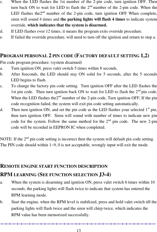                                                                                                               13 c. When the LED flashes the 1st number of the 2-pin code, turn ignition OFF. Then turn back ON to wait for LED to flash the 2nd number of the 2-pin code. When the LED  flashes  the2nd  number of  the 2-pin  code,  turn ignition  OFF  When  complete, siren will sound 4 times and the parking lights will flash 4 times to indicate system override, which indicates that the system is disarmed. d. If LED flashes over 12 times, it means the program exits override procedure.  e. If failed the override procedure, will need to turn off the ignition and return to step a.    PROGRAM PERSONAL 2 PIN CODE (FACTORY DEFAULT SETTING 1,2) Pin code program procedure: (system disarmed) a. Turn ignition ON, press valet switch 5 times within 8 seconds.  b. After 8seconds,  the  LED  should  stay ON  solid  for  5 seconds,  after the  5  seconds LED begins to flash. c. To change the factory pin code setting.  Turn ignition OFF after the LED flashes the 1st pin code.  Then turn ignition back ON to wait for LED to flash the 2nd pin code. When the LED flashes the2nd number of the 2-pin code, Turn ignition OFF, If the pin code recognition failed, the system will exit pin code setting automatically.  d. Then turn ignition ON, and set the pin code as the LED flashes your selected 1st pin, then turn ignition OFF.  Siren will sound with number of times to indicate new pin code for the system. Follow the same method for the 2nd pin code.  The new 2-pin code will be recorded in EEPRON IC when completed.  NOTE: If the 2nd pin code setting is incorrect then the system will default pin code setting. The PIN code should within 1~9, 0 is not acceptable, wrongly input will exit the mode.   REMOTE ENGINE START FUNCTION DESCRIPTION RPM LEARNING (SEE FUNCTION SELECTION J3-4) a. When the system is disarming and ignition ON, press valet switch 6 times within 10 seconds, the parking lights will flash twice to indicate that system has entered the RPM learning mode. b. Start the engine, when the RPM level is stabilized, press and hold valet switch till the parking lights will flash twice and the siren will chirp twice, which indicates the RPM value has been memorized successfully. 