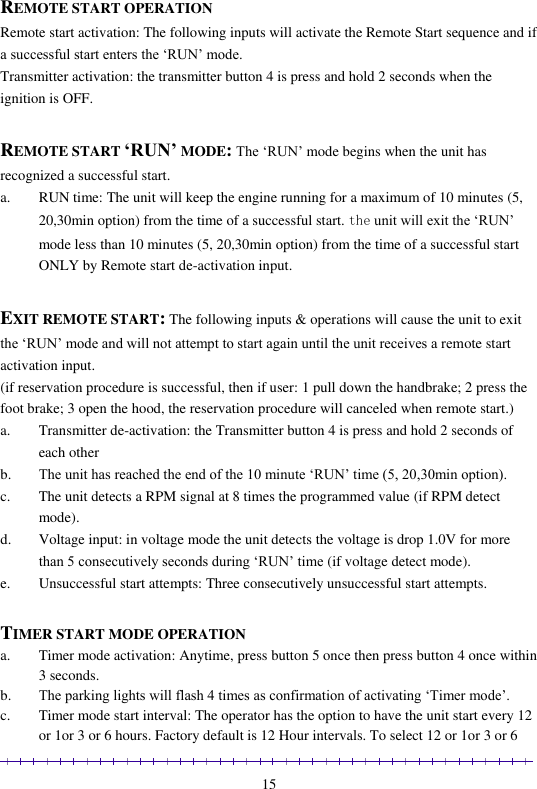                                                                                                               15 REMOTE START OPERATION Remote start activation: The following inputs will activate the Remote Start sequence and if a successful start enters the ‘RUN’ mode. Transmitter activation: the transmitter button 4 is press and hold 2 seconds when the ignition is OFF.  REMOTE START ‘RUN’ MODE: The ‘RUN’ mode begins when the unit has recognized a successful start.  a. RUN time: The unit will keep the engine running for a maximum of 10 minutes (5, 20,30min option) from the time of a successful start. the unit will exit the ‘RUN’ mode less than 10 minutes (5, 20,30min option) from the time of a successful start ONLY by Remote start de-activation input.  EXIT REMOTE START: The following inputs &amp; operations will cause the unit to exit the ‘RUN’ mode and will not attempt to start again until the unit receives a remote start activation input. (if reservation procedure is successful, then if user: 1 pull down the handbrake; 2 press the foot brake; 3 open the hood, the reservation procedure will canceled when remote start.) a. Transmitter de-activation: the Transmitter button 4 is press and hold 2 seconds of each other b. The unit has reached the end of the 10 minute ‘RUN’ time (5, 20,30min option). c. The unit detects a RPM signal at 8 times the programmed value (if RPM detect mode). d. Voltage input: in voltage mode the unit detects the voltage is drop 1.0V for more than 5 consecutively seconds during ‘RUN’ time (if voltage detect mode). e. Unsuccessful start attempts: Three consecutively unsuccessful start attempts.   TIMER START MODE OPERATION a. Timer mode activation: Anytime, press button 5 once then press button 4 once within 3 seconds. b. The parking lights will flash 4 times as confirmation of activating ‘Timer mode’. c. Timer mode start interval: The operator has the option to have the unit start every 12 or 1or 3 or 6 hours. Factory default is 12 Hour intervals. To select 12 or 1or 3 or 6 