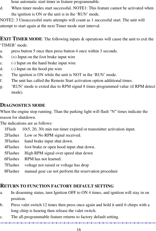                                                                                                               16 hour automatic start timer in feature programmable. d. When timer modes start successful.NOTE1: This feature cannot be activated when the ignition is ON or the unit is in the ‘RUN’ mode. NOTE2: 3 Unsuccessful starts attempts will count as 1 successful start. The unit will attempt to start again at the next Timer mode start interval.   EXIT TIMER MODE: The following inputs &amp; operations will cause the unit to exit the ‘TIMER’ mode. a. press button 5 once then press button 4 once within 3 seconds. b. (+) Input on the foot brake input wire c. (-) Input on the hand brake input wire d. (-) Input on the hood pin wire e. The ignition is ON while the unit is NOT in the ‘RUN’ mode. f. The unit has called the Remote Start activation option additional times.  g. ‘RUN’ mode is exited due to RPM signal 8 times programmed value (if RPM detect mode).  DIAGNOSTICS MODE When the engine stop running. Than the parking light will flash “N” times indicate the reason for shutdown. The indications are as follows:     1Flash      10(5, 20, 30) min run timer expired or transmitter activation input.     2Flashes     Low or No RPM signal received.     3Flashes     hand brake input shut down.     4Flashes     foot brake or open hood input shut down.     5Flashes     High RPM signal over speed shut down     6Flashes     RPM has not learned.     7Flashes     voltage not raised or voltage has drop     8Flashes     manual gear car not perform the reservation procedure  RETURN TO FUNCTION FACTORY DEFAULT SETTING a. In disarming status, turn Ignition OFF to ON 4 times, and ignition will stay in on position. b. Press valet switch 12 times then press once again and hold it until 6 chirps with a long chirp is hearing then release the valet switch. c. The all-programmable feature returns to factory default setting. 